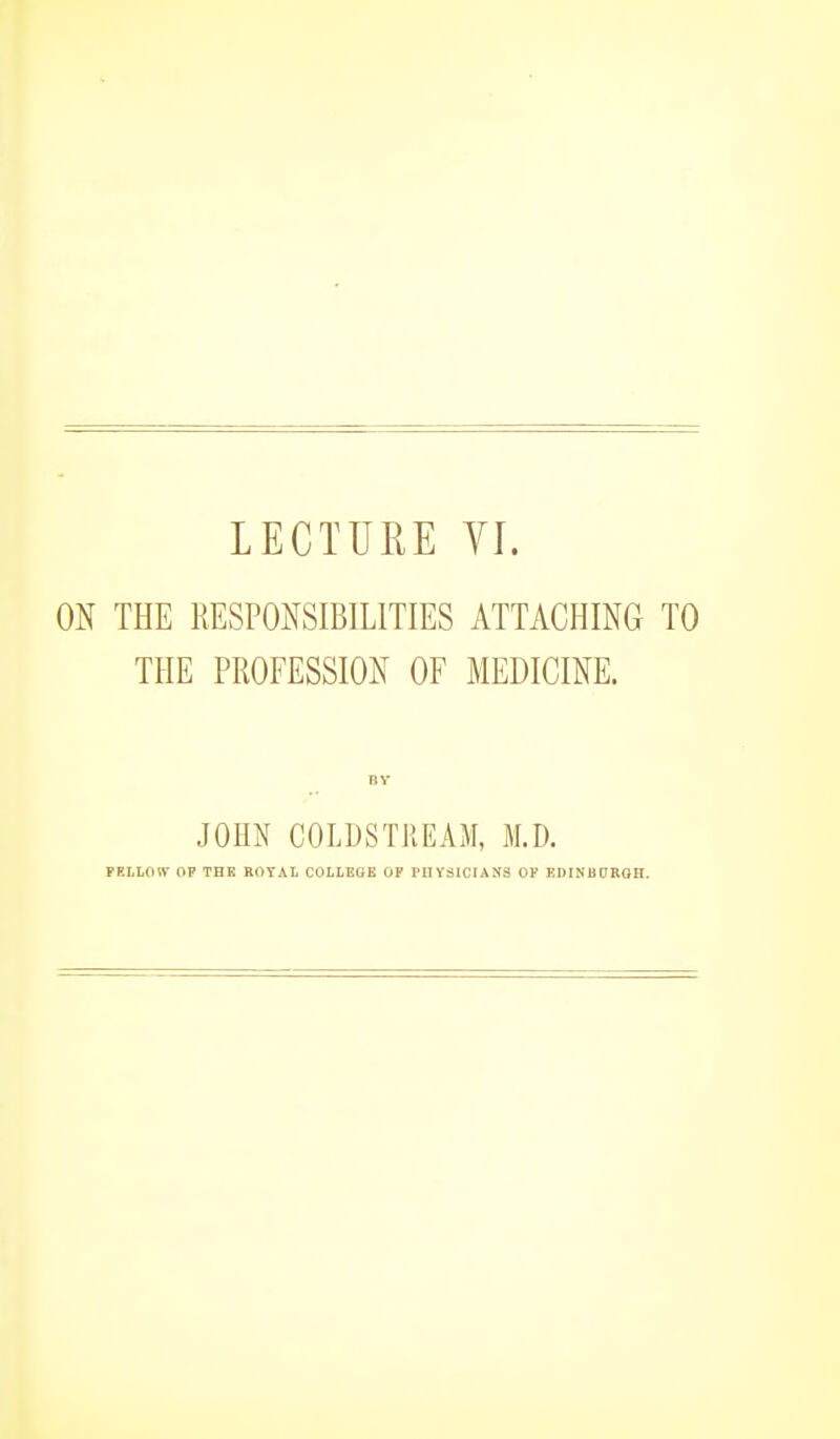 ON THE RESPONSIBILITIES ATTACHING TO THE PROFESSION OF MEDICINE. JOHN COLDSTREAM, M.D. FELLOW OP THE ROYAL COLLEGE OF PHYSICIANS OF EDINBDKOH.
