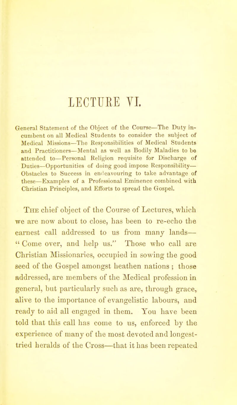 General Statement of the Object of the Course—The Duty in- cumbent on all Medical Students to consider the subject of Medical Missions—The Responsibilities of Medical Students and Practitioners—Mental as well as Bodily Maladies to be attended to—Personal Religion requisite for Discharge of Duiies—Opportunities of doing good impose Responsibility— Obstacles to Success in emleavouring to take advantage of these—Examples of a Professional Eminence combined with Christian Principles, and Efforts to spread the Gospel. The chief object of the Course of Lectures, which we are now about to close, has been to re-echo the earnest call addressed to us from many lands—  Come over, and lielp us. Those who call ai'e Christian Missionaries, occupied in sowing the good seed of the Gospel amongst heathen nations ; those addressed, are members of the Medical profession in general, but particularly such as are, through grace, alive to the importance of evangelistic labours, and ready to aid all engaged in them. You have been told that this call has come to us, enforced by the experience of many of the most devoted and longest- tried heralds of the Cross—that it has been repeated