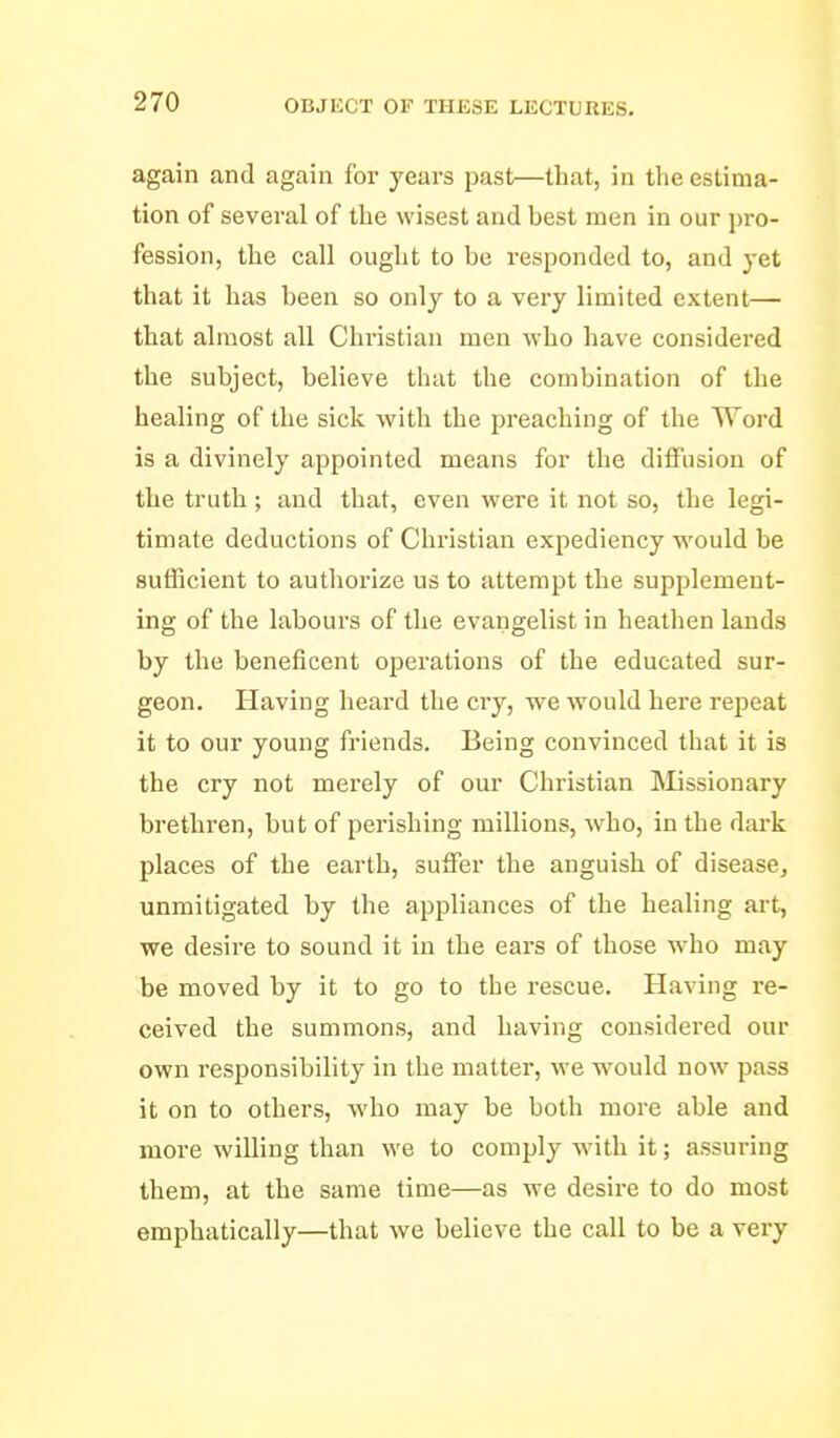again and again for years past—that, in the estima- tion of several of the wisest and best men in our pro- fession, the call ought to be responded to, and yet that it has been so only to a very limited extent— that almost all Christian men who have considered the subject, believe that the combination of the healing of the sick with the preaching of the Word is a divinely appointed means for the diffusion of the truth; and that, even were it not so, the legi- timate deductions of Chi'istiau expediency would be Butficient to authorize us to attempt the supplement- ing of the labours of the evangelist in heathen lauds by the beneficent operations of the educated sur- geon. Having heard the cry, we Avould here repeat it to our young friends. Being convinced that it is the cry not merely of our Christian IMissionary brethren, but of perishing millions, who, in the dark places of the earth, suffer the anguish of diseascj unmitigated by the appliances of the healing art, we desire to sound it in the ears of those W'ho may be moved by it to go to the rescue. Having re- ceived the summons, and having considered our own responsibility in the matter, we would now pass it on to others, who may be both more able and more willing than we to comply wdtli it; assuring them, at the same time—as we desire to do most emphatically—that we believe the call to be a very
