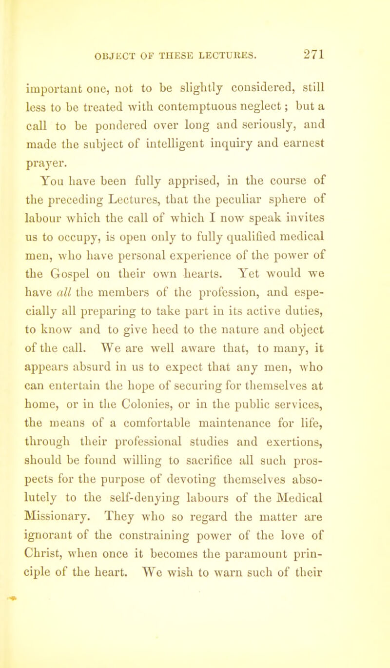 important one, not to be slightly considered, still less to be treated with contemptuous neglect; but a call to be pondered over long and seriously, and made the subject of intelligent inquiry and eai-nest prayer. You have been fully apprised, in the course of the preceding Lectures, that the peculiar sphere of labour which the call of which I now speak invites us to occupy, is open only to fully qualified medical men, who have personal experience of the power of the Gospel on their own hearts. Yet would we have all the members of the profession, and espe- cially all preparing to take part in its active duties, to know and to give heed to the nature and object of the call. We are well aware that, to many, it appears absurd in us to expect that any men, who can entertain the hope of securing for themselves at home, or in tlie Colonies, or in the public services, the means of a comfortable maintenance for life, through their professional studies and exertions, should be found willing to sacrifice all such pros- pects for the purpose of devoting themselves abso- lutely to the self-denying labours of the Medical Missionary. They who so regard the matter are ignorant of the constraining power of the love of Christ, when once it becomes the paramount prin- ciple of the heart. We wish to warn such of their