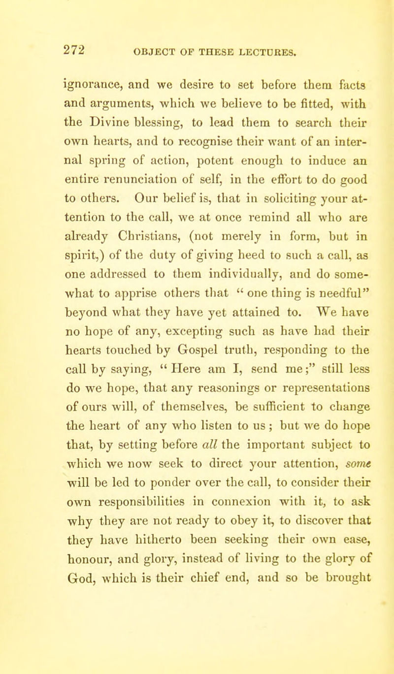 ignorance, and we desire to set before them facts and arguments, which we believe to be fitted, with the Divine blessing, to lead them to search their own hearts, and to recognise their want of an inter- nal spring of action, potent enough to induce an entire renunciation of self, in the effort to do good to others. Our belief is, that in soliciting your at- tention to the call, we at once remind all who are already Christians, (not merely in form, but in spirit,) of the duty of giving heed to such a call, as one addressed to them individually, and do some- what to apprise others tliat  one thing is needful beyond what they have yet attained to. We have no hope of any, excepting such as have had their hearts touched by Gospel truth, responding to the call by saying,  Here am I, send me; still less do we hope, that any reasonings or representations of ours will, of themselves, be sufficient to change the heart of any who listen to us; but we do hope that, by setting before all the important subject to which we now seek to direct your attention, some will be led to ponder over the call, to consider their own responsibilities in connexion with it, to ask why they are not ready to obey it, to discover that they have hitherto been seeking their own ease, honour, and glory, instead of living to the glory of God, which is their chief end, and so be brought