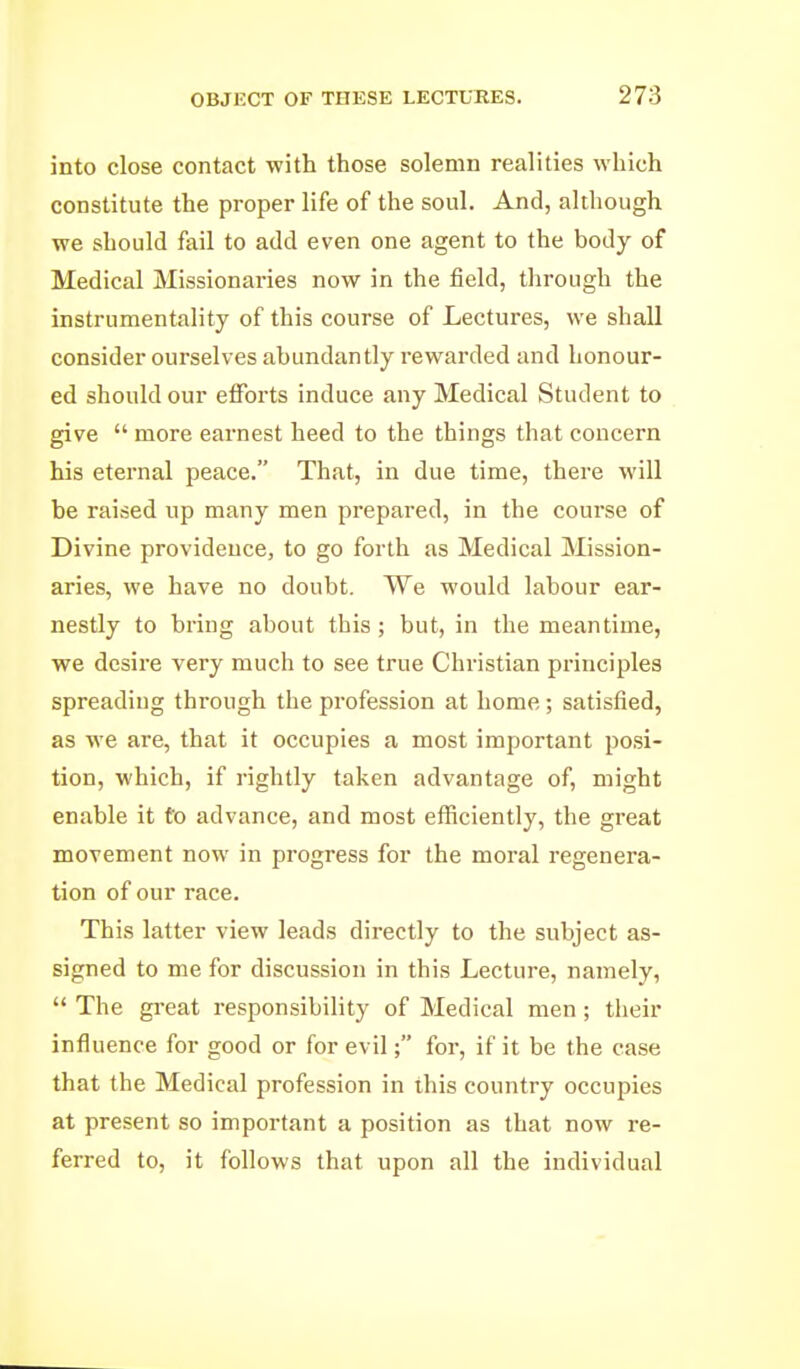 into close contact with those solemn realities which constitute the proper life of the soul. And, although we should fail to add even one agent to the body of Medical Missionaries now in the field, through the instrumentality of this course of Lectures, we shall consider ourselves abundantly rewarded and honour- ed should our efforts induce any Medical Student to give  more earnest heed to the things that concern his eternal peace. That, in due time, there will be raised up many men prepared, in the course of Divine providence, to go forth as Medical Mission- aries, we have no doubt. We would labour ear- nestly to bring about this; but, in the meantime, we desire very much to see true Christian principles spreading through the profession at home; satisfied, as we are, that it occupies a most important posi- tion, which, if rightly taken advantage of, might enable it to advance, and most efficiently, the great movement now in progress for the moral regenera- tion of our race. This latter view leads directly to the subject as- signed to me for discussion in this Lecture, namely,  The gi-eat responsibility of Medical men; their influence for good or for evil; for, if it be the case that the Medical profession in this country occupies at present so important a position as that now re- ferred to, it follows that upon all the individual