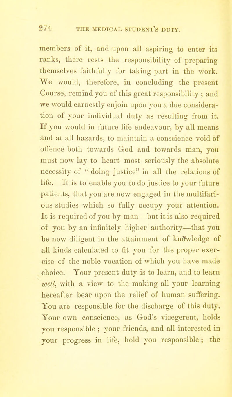 members of it, and upon all aspiring to enter its ranks, there rests the responsibility of preparing themselves faithfully for taking part in the work. We would, therefore, in concluding the present Course, remind you of this great responsibility ; and we would earnestly enjoin upon you a due considera- tion of your individual duty as resulting from it. If you would in future life endeavour, by all means and at all hazards, to maintain a conscience void of offence both towards God and towards man, you must now lay to heart most seriously the absolute necessity of doing justice in all the relations of life. It is to enable you to do justice to your future patients, that you are now engaged in the multifari- ous studies which so fully occupy your attention. It is required of you by man—but it is also required of you by an infinitely higher authority—that you be now diligent in the attainment of knCfwledge of all kinds calculated to fit you for the proper exer- cise of the noble vocation of which you have made choice. Your pi'esent duty is to learn, and to learn well, with a view to the making all your learning hereafter bear upon the relief of human suffering. You are responsible for the discharge of this duty. Your own conscience, as God's vicegerent, holds you i-esponsible ; your friends, and all interested in your progress in life, hold you responsible ; the