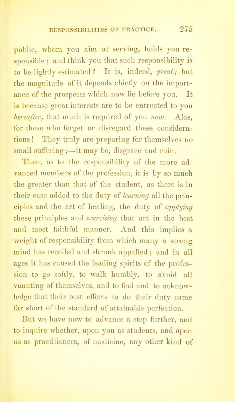 public, whom you aim at serving, holds you re- sponsible ; and think you that such responsibility is to be lightly estimated ? It is, indeed, great; but the magnitude of it depends chiefly on the import- ance of the prospects which now lie before you. It is because great interests are to be entrusted to you hereafter, that much is required of you noiu. Alas, for those ^Yho forget or disregard these considei'a- tions! They truly are preparing for themselves no small suffering;—it may be, disgrace and ruin. Then, as to the responsibility of the more ad- vanced members of the profession, it is by so much the greater than that of the student, as there is in their case added to the duty of learning all the prin- ciples and the art of healing, the duty of applying these principles and exercising that art in the best and most faithful manner. And this implies a weight of responsibility from M'hich many a strong mind has recoiled and shrunk appalled ; and in all ages it has caused the leading spirits of the profes- sion to go softly, to walk humbly, to avoid all vaunting of themselves, and to feel and to ackno\v- ledge that their best efforts to do their duty came far short of the standard of attainable perfection. But we have now to advance a step furtlier, and to inquire whether, upon you as students, and upon us as practitioners, of medicine, any other kind of