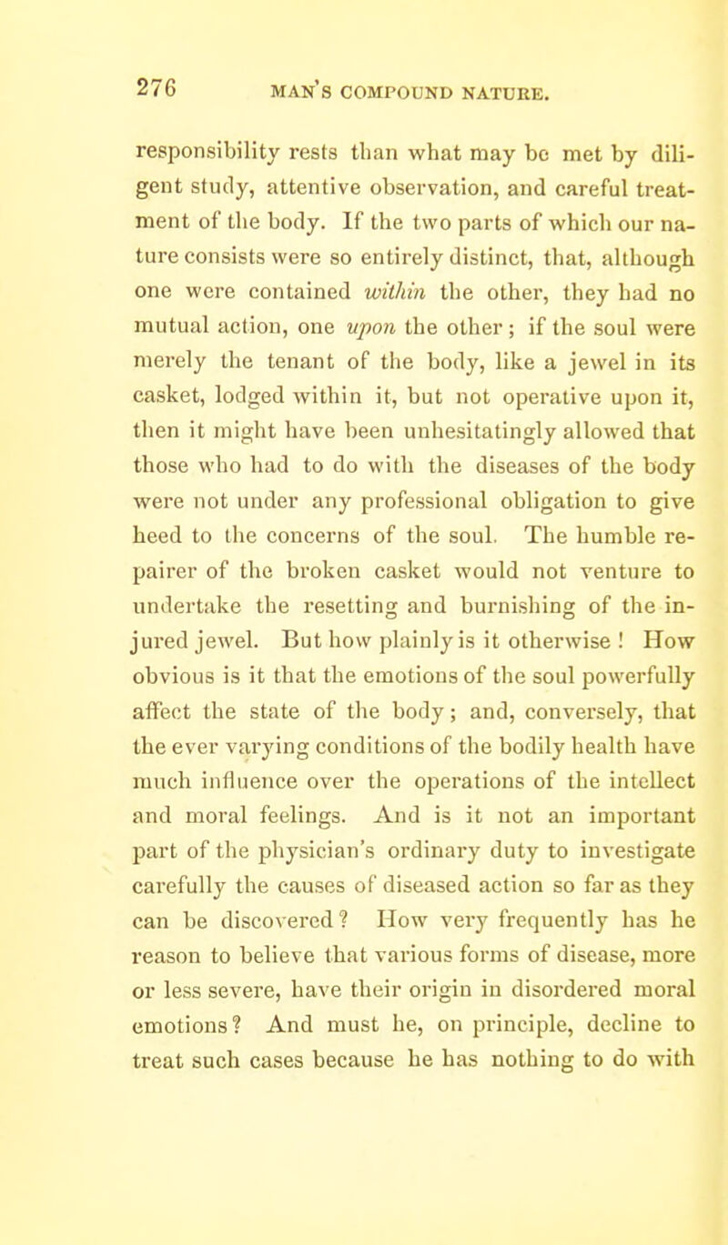 responsibility rests than what may bo met by dili- gent study, attentive observation, and careful treat- ment of the body. If the two parts of which our na- ture consists were so entirely distinct, that, although one were contained within the other, they had no mutual action, one upon the other; if the soul were merely the tenant of the body, like a jewel in its casket, lodged within it, but not operative upon it, then it might have been unhesitatingly allowed that those who had to do with the diseases of the body were not under any professional obligation to give heed to the concerns of the soul. The humble re- pairer of the broken casket would not venture to undertake the resetting and burnishing of the in- jured jewel. But how plainly is it otherwise ! How obvious is it that the emotions of the soul powerfully affect the state of the body; and, conversely, that the ever varying conditions of the bodily health have much influence over the operations of the intellect and moral feelings. And is it not an important part of the physician's ordinary duty to investigate carefully the causes of diseased action so far as they can be discovei-ed? How very frequently has he reason to believe that various forms of disease, more or less severe, have their origin in disordered moral emotions? And must he, on principle, decline to treat such cases because he has nothing to do with