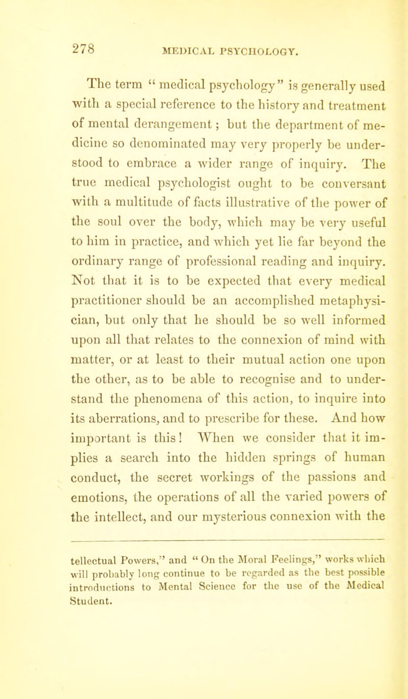 The term  medical psychology is generally used with a special reference to the history and treatment of mental derangement; but the department of me- dicine so denominated may very properly be under- stood to embrace a wider range of inquiry. The true medical psychologist ought to be conversant with a multitude of facts illustrative of the power of the soul over the body, which may be very useful to him in practice, and which yet lie far beyond the ordinary range of professional reading and inquiry. Not tliat it is to be expected tliat every medical practitioner should be an accomplished metaphysi- cian, but only that he should be so well informed upon all that relates to the connexion of mind with matter, or at least to their mutual action one upon the other, as to be able to recognise and to under- stand the phenomena of this action, to inquire into its aberrations, and to prescribe for these. And how important is this! When we consider tliat it im- plies a search into the hidden springs of human conduct, the secret workings of the passions and emotions, the operations of all the varied powers of the intellect, and our mysterious connexion with the tellectual Powers, and  On the Moral Peelings, works wliich will probably long continue to be regarded as the best possible introdnciions to Mental Science for the use of the Medical Student.