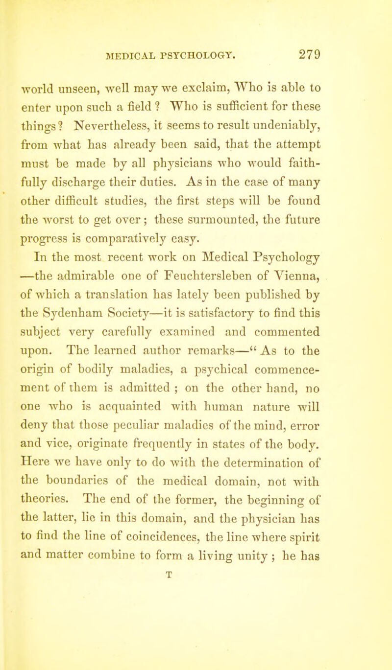 world unseen, well may we exclaim, Who is able to enter upon such a field ? Who is sufiicient for these things ? Nevertheless, it seems to result undeniably, from what has already been said, that the attempt must be made by all physicians who would faith- fully discharge their duties. As in the case of many other difficult studies, the first steps will be found the worst to get over; these surmounted, the future progress is comparatively easy. In the most recent work on Medical Psychology —the admirable one of Feuchtersleben of Vienna, of which a translation has lately been published by the Sydenham Society—it is satisfactory to find this subject very carefully examined and commented upon. The learned author remarks— As to the origin of bodily maladies, a psychical commence- ment of them is admitted ; on the other hand, no one who is acquainted with human nature will deny that those peculiar maladies of the mind, error and vice, originate frequently in states of the body. Here we have only to do Avith the determination of the boundaries of the medical domain, not with theories. The end of the former, the beginning of the latter, lie in this domain, and the physician has to find the line of coincidences, the line where spirit and matter combine to form a living unity ; he has T