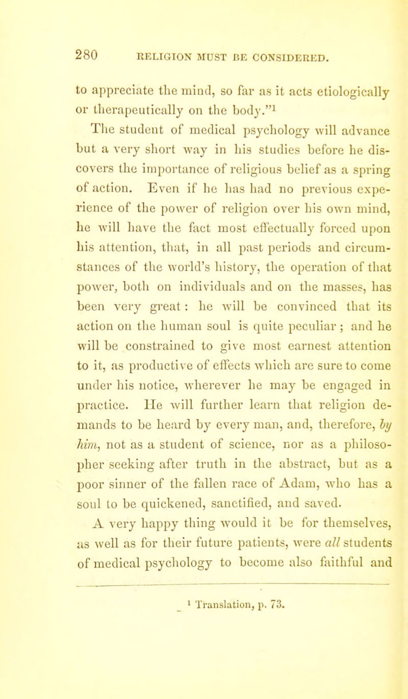 to appreciate the miud, so far as it acts etiologically or therapeutically on the body.i The student of medical psychology will advance but a very short way in his studies before he dis- covers the importance of religious belief as a spring of action. Even if he has had no previous expe- rience of the power of religion over his own mind, he will have the fact most effectually forced upon his attention, that, in all past periods and circum- stances of the world's history, the opei'ation of that power, both on individuals and on the masses, has been very gi-eat: he will be convinced that its action on the human soul is quite peculiar ; and he will be constrained to give most earnest attention to it, as productive of effects which are sure to come under his notice, wherever he may be engaged in practice. He will further learn that religion de- mands to be heard by every man, and, therefore, hy liim, not as a student of science, nor as a jjhiloso- pher seeking after truth in the abstract, but as a poor sinner of the fallen race of Adam, who has a soul to be quickened, sanctified, and saved. A very happy thing would it be for themselves, as well as for their future patients, were all students of medical psycliology to become also faithful and ^ Translation, p. 73.