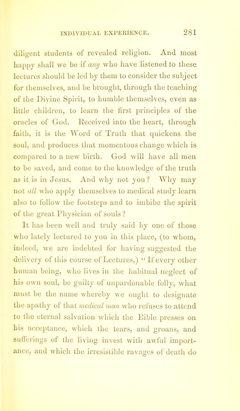 diligent students of revealed religion. And most happy shall we be if anij who have listened to these lectures should be led by them to consider the subject for themselves, and be brouglit, through the teaching of the Divine Spirit, to humble themselves, even as little children, to learn the first principles of the oracles of God. Received into the heart, through faith, it is the Word of Truth that quickens the soul, and produces that momentous change which is compared to a new birth. God will have all men to be saved, and come to tlie knowledge of the truth as it is in Jesus. And why not you? Why may not all who apply themselves to medical study learn also to follow the footsteps and to imbibe the spirit of tlie great Physician of souls ? It has been well and truly said by one of those who lately lectured to you in this place, (to whom, indeed, we are indebted for having suggested the delivery of this course of Lectures,) If every other human being, who lives in llie habitual neglect of his own soul, be guilty of un[)ardonable lolly, what must be the name whereby we ought to designate the apathy of that medical man who rel'uses to attend to the eternal salvation which tlie Bible presses on his acceptance, which the tears, and groans, and sufferings of tlie living invest with awi'ul import- ance, and which the irresistible ravages of death do