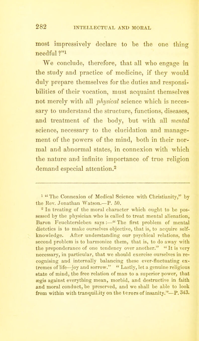 most impressively declare to be the one thing needful ?i We conclude, therefore, that all who engage in the study and practice of medicine, if they would duly prepare themselves for the duties and responsi- bilities of their vocation, must acquaint themselves not merely with all physical science which is neces- sary to understand the structure, functions, diseases, and treatment of the body, but with all mental science, necessary to the elucidation and manage- ment of the powers of the mind, both in their nor- mal and abnormal states, in connexion with which the nature and infinite importance of true religion demand especial attention.^ >  The Connexion of Medical Science with Christianity, by the Rev. Jonatlian Watson.-—P. 60. ^ In treating of the moral character which ought to be pos- sessed by the physician who is called to treat mental alienation, Baron Feuohtersleben says :— The first problem of mental dietetics is to make ourselves objective, that is, to acquire self- knowledge. After understanding our psychical relations, the second problem is to harmonize them, that is, to do away with the preponderance of one tendency over another,  It is very necessary, in particular, that we should exercise ourselves in re- cognising and internally balancing these ever-fluctuating ex- tremes of life—^.joy and sorrow.  Lastly, let a genuine religious state of mind, the free relation of man to a superior power, that oegis against everything mean, morbid, and destructive in faith and moral conduct, be preserved, and we shall be able to look from within with tranquillity on the terors of insanity,—P. 343,