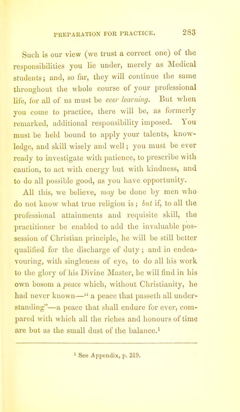 PREPARATION FOR PRACTICE, Such is our view (we trust a correct one) of the responsibilities you lie under, merely as Medical studeuts; and, so far, they will continue the same throughout the whole course of your professional life, for all of us must be ever learning. But when you come to practice, thei-e will be, as formerly remarked, additional responsibility imposed. You must be held bound to apply your talents, know- ledge, and skill wisely and well; you must be ever ready to investigate with patience, to prescribe with caution, to act with energy but with kindness, and to do all possible good, as you have opportunity. All this, we believe, mai/ be done by men who do not know what true religion is ; but if, to all the professional attainments and requisite skill, the practitioner be enabled to add the invaluable pos- session of Christian principle, he will be still better qualified for the discharge of duty ; and in endea- vouring, with singleness of eye, to do all his work to the glory of his Divine Master, he will find in his own bosom a, peace which, without Christianity, he had never known— a peace that passeth all under- standing—a peace that shall endure for evei', com- pared with which all the riches and honours of time are but as the small dust of the balance.^ ' See Appendix, p. 319.