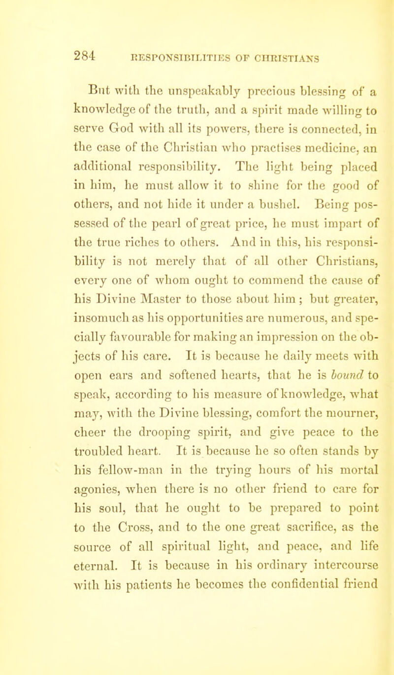 RESPONSIBILITIES OF CHRISTIANS But with the unspeakabl}' precious blessing of a knowledge of the truth, and a spirit made willing to serve Grod with all its powers, there is connected, in the case of the Christian who practises medicine, an additional responsibility. The light being placed in him, he must allow it to shine for the good of others, and not hide it under a bushel. Being pos- sessed of the pearl of great price, he must impart of the true riches to others. And in this, his responsi- bility is not merely that of all other Christians, every one of whom ought to commend the cause of his Divine Master to those about him ; but greater, insomuch as his opportunities are numerous, and spe- cially favourable for making an impression on the ob- jects of his care. It is because he daily meets with open ears and softened hearts, that he is bound to speak, according to his measure of knowledge, what may, with the Divine blessing, comfort the mourner, cheer the drooping spirit, and give peace to the troubled heart. It is because he so often stands by his fellow-man in the trying hours of his mortal agonies, when there is no other friend to care for his soul, that he ought to be jirepared to point to the Ci'oss, and to the one great sacrifice, as the source of all spiritual light, and peace, and life eternal. It is because in his ordinary intercourse with his patients he becomes the confidential friend