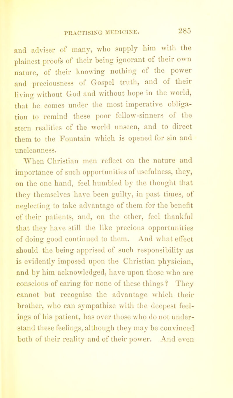 rRACTISlNG MEDICINE. and adviser of many, who supply him willi the plainest proofs of their being ignorant of their own nature, of their knowing nothing of the power and preciousness of Gospel truth, and of their living without God and witiiout hope in the world, that he comes under the most inipei'ative obliga- tion to remind these poor fellow-sinners of the stern realities of the world unseen, and to direct them to the Fountain which is opened for sin and nncleanness. When Christian men reflect on the nature and importance of such opportunities of usefulness, they, on the one hand, feel humbled by the thought that they themselves have been guilty, in past times, of nefilectinsr to take advantage of them for the benefit CO o of their patients, and, on the other, feel thankful that they have still the like precious opportunities of doing good continued to them. And what effect should the being apprised of such responsibility as is evidently imposed upon the Christian physician, and by him acknowledged, have upon those wdio are conscious of caring for none of these things? They cannot but recognise the advantage which their brother, who can sympathize with the deepest feel- ings of his patient, has over those who do not under- stand these feelings, althongli they may be convinced both of their reality and of their power. And even