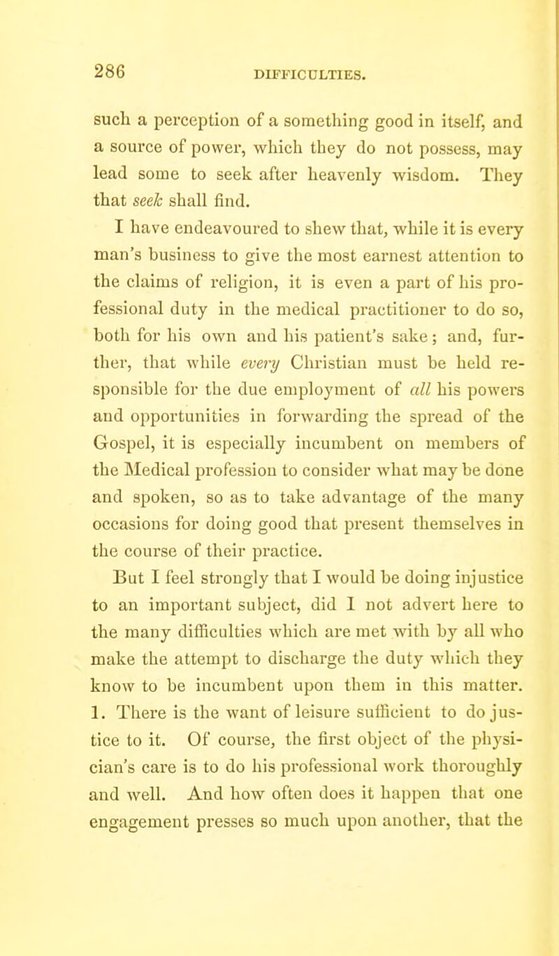 such a perception of a something good in itself, and a source of power, which they do not possess, may lead some to seek after heavenly wisdom. They that seek shall find. I have endeavoured to shew that, while it is every man's business to give the most earnest attention to the claims of religion, it is even a part of his pro- fessional duty in the medical practitioner to do so, both for his own and his patient's sake; and, fur- ther, that while every Christian must be held re- sponsible for the due employment of all his powers and opportunities in forwarding the spread of the Gospel, it is especially incumbent on members of the Medical profession to consider what may be done and spoken, so as to take advantage of the many occasions for doing good that present themselves in the course of their practice. But I feel strongly that I would be doing injustice to an important subject, did 1 not advert here to the many difSculties which are met with by all who make the attempt to discharge the duty which they know to be incumbent upon them in this matter. 1. There is the want of leisure sufficient to do jus- tice to it. Of course, the first object of the physi- cian's care is to do his professional work thoroughly and well. And how often does it happen that one engagement presses so much upon another, that the