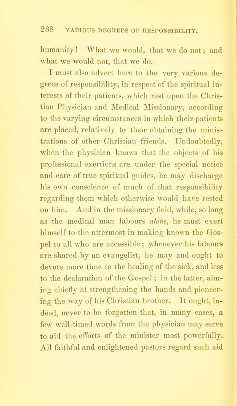 humanity! What we would, that we do not; and what we would not, that we do. I must also advert here to the very various de- grees of responsibility, in respect of the spiritual in- terests of their patients, which rest upon the Cliris- tian Physician and Medical Missionary, according to the varying circumstances in which their patients are placed, relatively to their obtaining the minis- trations of other Christian friends. Undoubtedly, when the physician knows that the objects of his professional exertions are under the special notice and care of true spiritual guides, he may discharge his own conscience of much of that responsibility regarding them which otherwise would have rested on him. And in the missionary field, while, so long as the medical man labours alone, he must exert himself to the uttermost in making known the Gos- pel to all who are accessible ; whenever his labours are shared by an evangelist, he may and ought to devote more time to the healing of the sick, and less to the declaration of the Gospel; in the latter, aim- ing chiefly at strengthening the hands and pioneer- ing the way of his Christian brother. It ought, in- deed, never to be forgotten that, in many cases, a few well-timed words from the phj'sician may serve to aid the efforts of the minister most powerfully. All faithful and enlightened pastors regard such aid