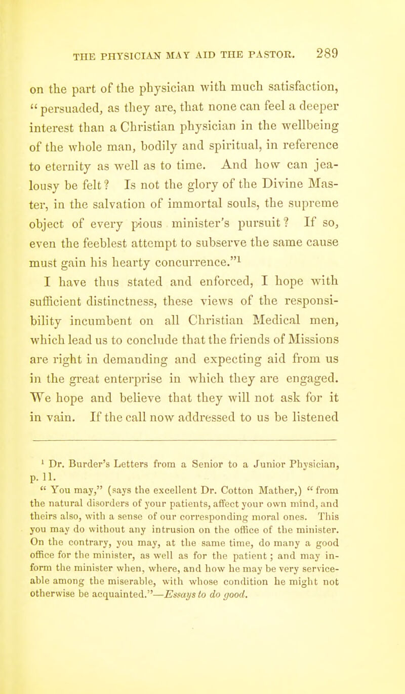 on the part of the physician with much satisfaction,  persuaded, as they are, that none can feel a deeper interest than a Christian physician in the wellbeing of the whole man, bodily and spiritual, in reference to eternity as well as to time. And how can jea- lousy be felt ? Is not the glory of the Divine Mas- ter, in the salvation of immortal souls, the supreme object of every pious minister's pursuit ? If so, even the feeblest attempt to subserve the same cause must gain his hearty concurrence.^ I have thus stated and enforced, I hope with sufficient distinctness, these views of the responsi- bility incumbent on all Christian Medical men, which lead us to conchide that the friends of Missions are right in demanding and expecting aid from us in the great enterprise in which they ai'e engaged. We hope and believe that they will not ask for it in vain. If the call now addressed to us be listened ' Dr. Burder's Letters from a Senior to a Junior Physician, p. 11.  You may, (says the excellent Dr. Cotton Mather,)  from the natural disorders of your patients, affect your own mind, and theirs also, with a sense of our corresponding mora! ones. This you may do without any intrusion on the office of the minister. On the contrary, you may, at the same time, do many a good office for the minister, as well as for the patient; and may in- form the minister when, where, and how he may be very service- able among the miserable, with whose condition be might not otherwise be acquainted.—Esuai/s to do yood.