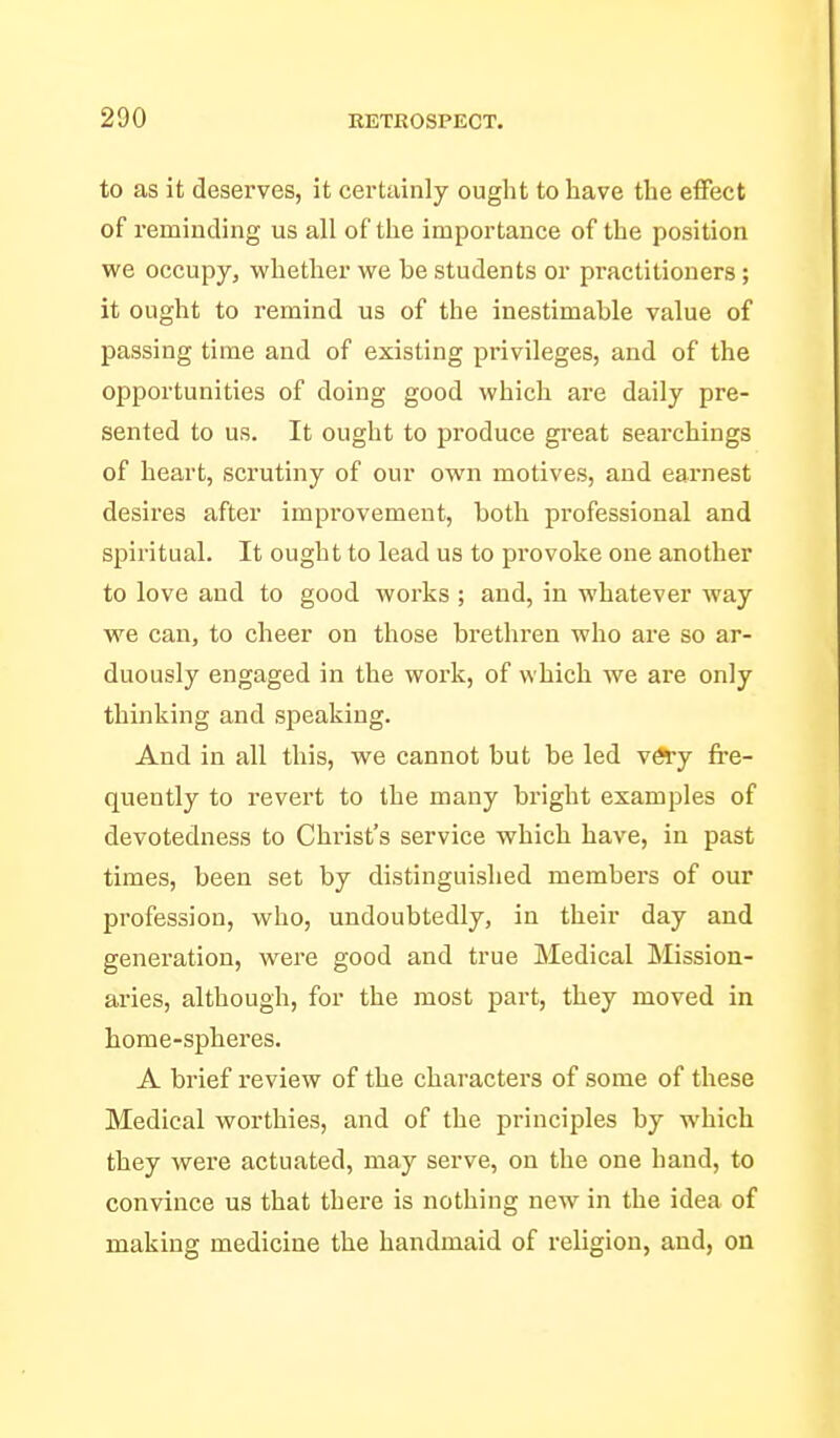 to as it deserves, it certainly ought to have the effect of reminding us all of the importance of the position we occupy, whether we be students or practitioners; it ought to remind us of the inestimable value of passing time and of existing privileges, and of the ojjportunities of doing good which are daily pre- sented to us. It ought to produce great searchings of heart, scrutiny of our own motives, and earnest desires after improvement, both professional and spiritual. It ought to lead us to provoke one another to love and to good works ; and, in whatever way we can, to cheer on those brethren who are so ar- duously engaged in the work, of which we are only thinking and speaking. And in all this, we cannot but be led vffcj fre- quently to revert to the many bright examples of devotedness to Christ's service which have, in past times, been set by distinguished members of our profession, who, undoubtedly, in their day and generation, were good and true Medical Mission- aries, although, for the most part, they moved in home-spheres. A brief review of the characters of some of these Medical worthies, and of the principles by which they were actuated, may serve, on the one hand, to convince us that there is nothing new in the idea of making medicine the handmaid of religion, and, on