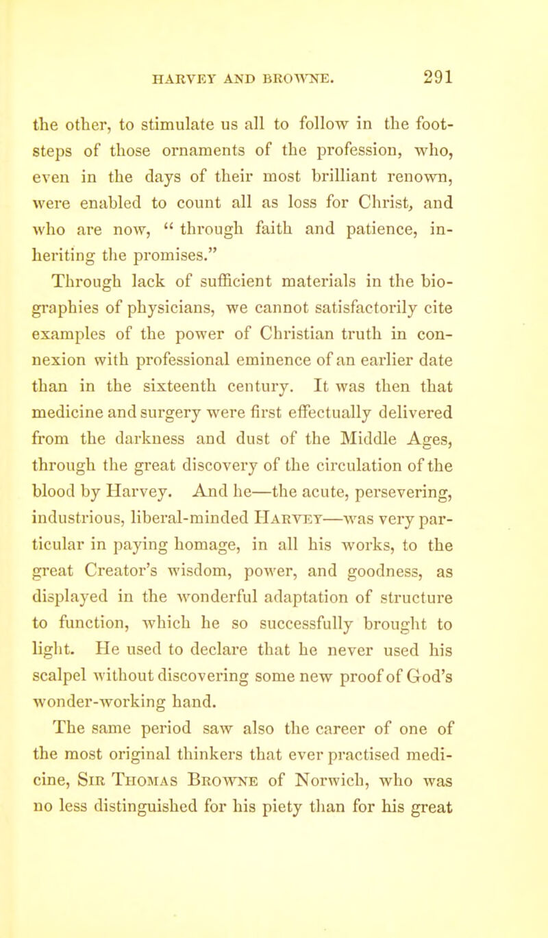 the other, to stimulate us all to follow in the foot- steps of those ornaments of the profession, who, even in the days of their most brilliant renown, were enabled to count all as loss for Christ, and who are now,  through faith and patience, in- heriting the promises. Through lack of sufficient materials in the bio- graphies of physicians, we cannot satisfactorily cite examples of the power of Christian truth in con- nexion with professional eminence of an earlier date than in the sixteenth century. It was then that medicine and surgery were first effectually delivered from the darkness and dust of the Middle Ages, through the great discovery of the circulation of the blood by Harvey. And he—the acute, persevering, industrious, liberal-minded Hakvet—was very par- ticular in paying homage, in all his works, to the great Creator's wisdom, power, and goodness, as displayed in the Avonderful adaptation of structure to function, which he so successfully brought to light. He used to declare that he never used his scalpel without discovering some new proof of God's wonder-Avorking hand. The same period saw also the career of one of the most original thinkers that ever practised medi- cine. Sir Thomas Browne of Norwich, who was no less distinguished for his piety than for his great