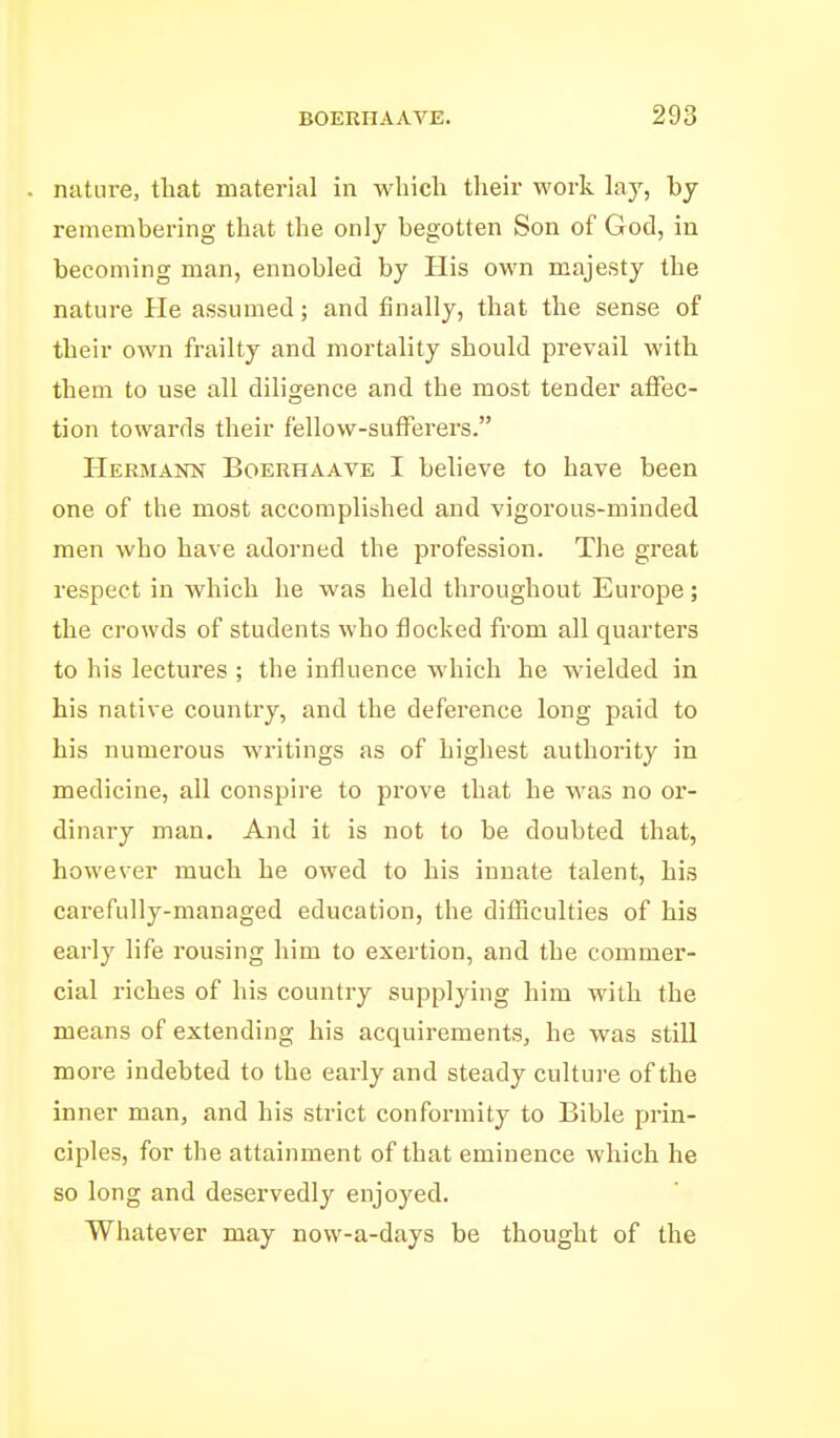 nature, that material in which their work lay, by remembering that the only begotten Son of God, in becoming man, ennobled by His own majesty the nature He assumed; and finally, that the sense of their own frailty and mortality should prevail with them to use all diligence and the most tender affec- tion towards their fellow-sufferers. Hermann Boerhaave I believe to have been one of the most accomplished and vigorous-minded men who have adorned the profession. The great respect in which he was held throughout Europe; the crowds of students who flocked from all quarters to his lectures ; the influence which he wielded in his native country, and the deference long paid to his numerous writings as of highest authority in medicine, all conspire to prove that he was no or- dinary man. And it is not to be doubted that, however much he owed to his innate talent, his carefully-managed education, the difficulties of his early life rousing him to exertion, and the commer- cial riches of his country supplying him with the means of extending his acquirements, he was still more indebted to the early and steady culture of the inner man, and his strict conformity to Bible prin- ciples, for the attainment of that eminence which he so long and deservedly enjoyed. Whatever may now-a-days be thought of the