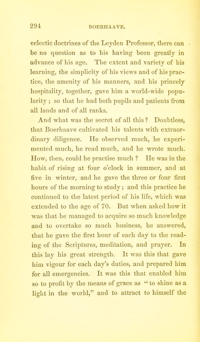 eclectic doctrines of the Leyden Professor, there can be no question as to his having been greatly in advance of his age. The extent and variety of his learning, the simplicity of his views and of his prac- tice, the amenity of his manners, and his princely hospitality, together, gave him a world-wide popu- larity ; so that he had both pupils and patients from all lands and of all ranks. And what was the secret of all this ? Doubtless, that Boerhaave cultivated his talents with extraor- dinary diligence. He observed much, he experi- mented much, he read much, and he wrote much. How, then, could he practise much ? He was in the habit of rising at four o'clock in summer, and at five in winter, and he gave the three or four fii'st hours of the morning to study; and this practice he continued to the latest period of his life, which was extended to the age of 70. But when asked how it was that he managed to acquire so much knowledge and to overtake so much business, he answered, that he gave the first hour of each day to the read- ing of the Sci'iptures, meditation, and prayer. In this lay his great strength. It was this that gave him vigour for each day's duties, and prepared him for all emergencies. It was this that enabled him so to profit by the means of grace as  to shine as a light in the world, and to attract to himself the