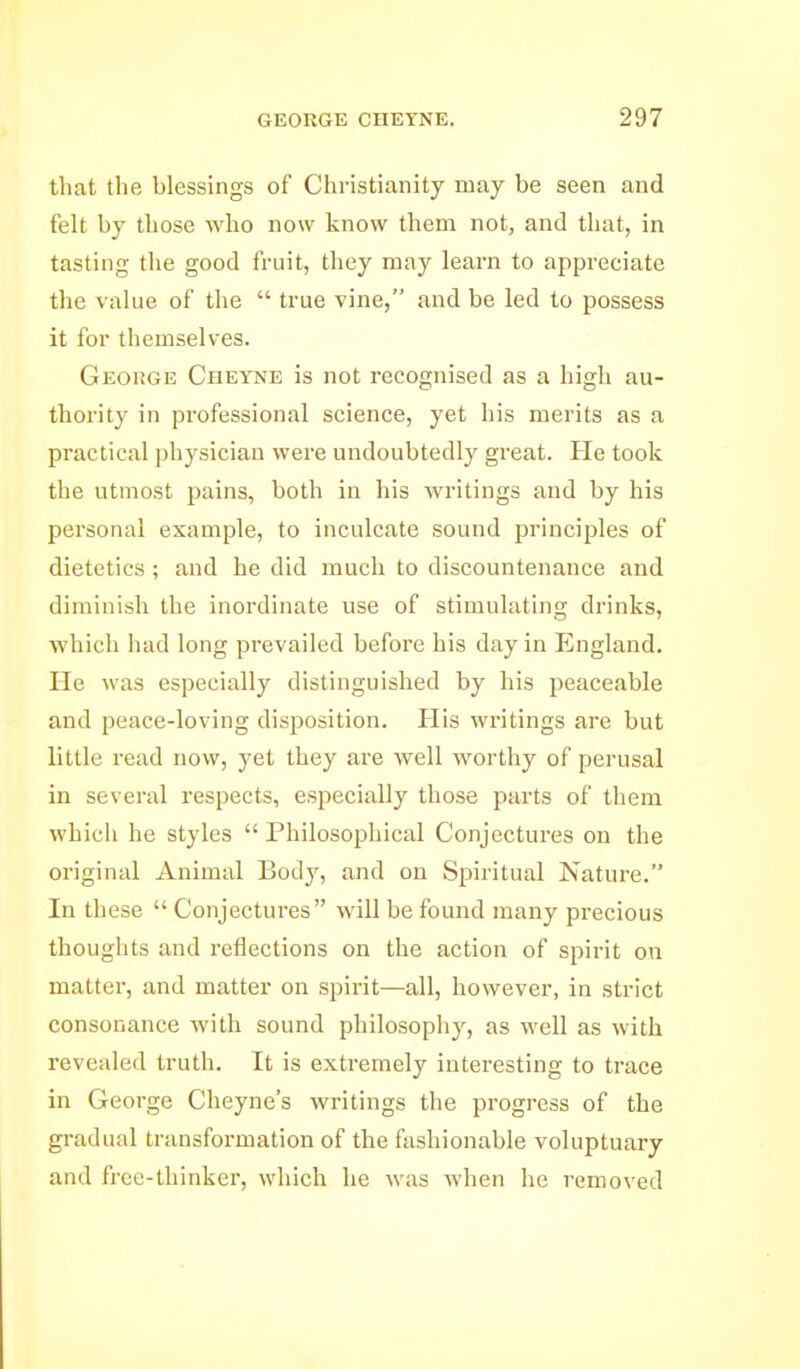 that the blessings of Christianity may be seen and felt by those who now know them not, and that, in tasting the good fruit, they may learn to appreciate the value of the  true vine, and be led to possess it for themselves. Geokge Cheyne is not recognised as a high au- thority in professional science, yet his merits as a practical physician were undoubtedly great. He took the utmost pains, both in his writings and by his personal example, to inculcate sound principles of dietetics ; and he did much to discountenance and diminish the inordinate use of stimulating drinks, ■which had long prevailed before his day in England. He was especially distinguished by his peaceable and peace-loving disi^osition. His writings are but little read now, yet they are well worthy of perusal in several respects, especially those parts of them which he styles  Philosophical Conjectures on the original Animal Body, and on Spiritual Nature. In these  Conjectures will be found many precious thoughts and reflections on the action of spirit on matter, and matter on spirit—all, however, in strict consonance with sound philosophy, as well as with revealed truth. It is extremely interesting to trace in George Cheyne's writings the progress of the gi-adual transformation of the fashionable voluptuary and free-thinker, which he was when he removed