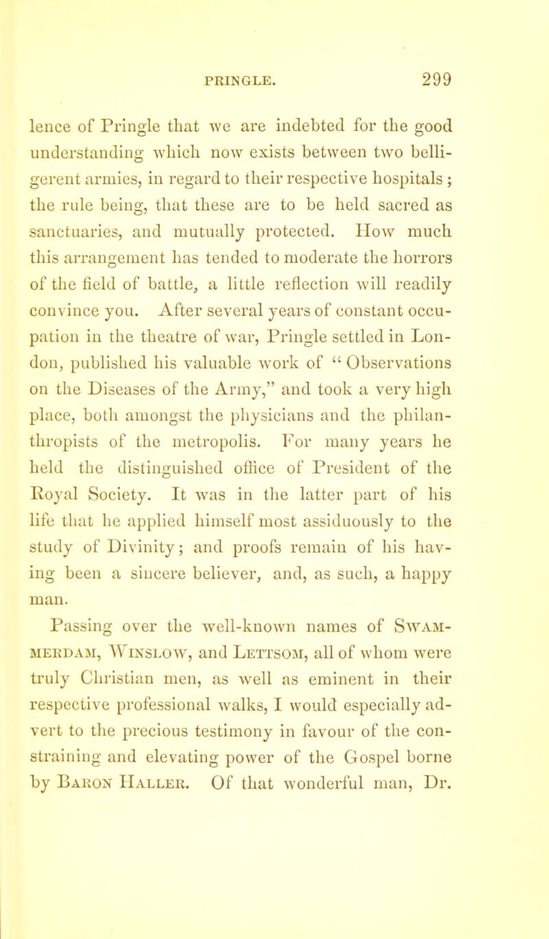 lence of Pringle that we are indebted foi* the good understanding whicli now exists between two belli- gerent armies, in i-egard to their respective hospitals ; the rule being, that these are to be held sacred as sanctuaries, and mutually protected. How much this arrangement has tended to moderate the horrors of the field of battle, a little reflection will readily convince you. After several years of constant occu- pation in the theatre of war, Pringle settled in Lon- don, published his valuable work of  Observations on the Diseases of the Army, and took a very high place, both amongst the physicians and the philan- thropists of the metropolis. For many years he held the distinguished oflice of President of the Royal Society. It was in the latter part of his life that he applied himself most assiduously to the study of Divinity; and proofs remain of his hav- ing been a sincere believer, and, as such, a happy man. Passing over the well-known names of Swam- MEKDAJi, WiNSLOW, and Lettsom, all of whom were truly Christian men, as well as eminent in their respective professional walks, I would especially ad- vert to the precious testimony in favour of tlie con- straining and elevating power of the Gospel borne by Bahon Hallek. Of that wonderful man. Dr.