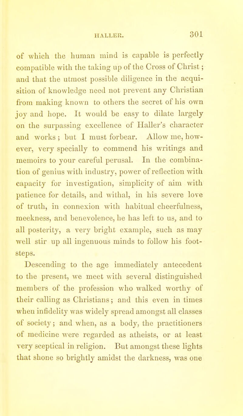 of which the human mind is capable is perfectly compatible with the taking up of the Cross of Christ; and that the utmost possible diligence in the acqui- sition of knowledge need not prevent any Christian from making known to others the secret of his own joy and hope. It would be easy to dilate largely on the surpassing excellence of Haller's character and works ; but I must forbear. Allow me, how- ever, very specially to commend his writings and memoirs to your careful perusal. In the combina- tion of genius with industry, power of reflection with capacity for investigation, simplicity of aim with patience for details, and withal, in his severe love of truth, in connexion with habitual cheerfulness, meekness, and benevolence, he has left to us, and to all posterity, a very bright example, such as may well stir up all ingenuous minds to follow his foot- steps. Descending to the age immediately antecedent to the present, we meet with several distinguished members of the profession who walked worthy of their calling as Christians; and this even in times when infidelity was widely spread amongst all classes of society; and when, as a body, the practitioners of medicine were regarded as atheists, or at least very sceptical in religion. But amongst these lights that shone so brightly amidst the darkness, was one