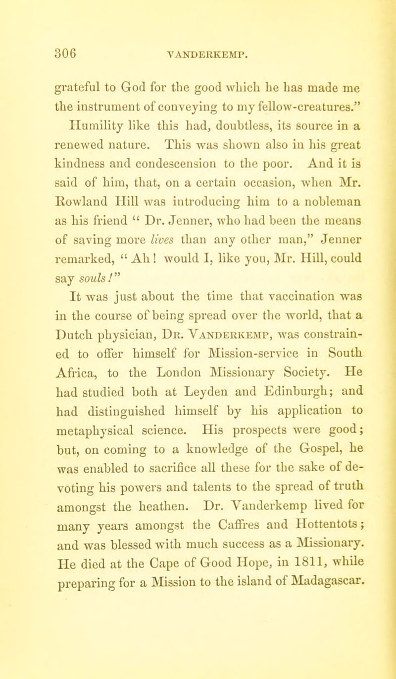grateful to God for the good wliich he has made me the instrument of conveying to my fellow-creatures. Humility like this had, doubtless, its source in a renewed nature. This was shown also in his great kindness and condescension to the poor. And it is said of hira, tliat, on a certain occasion, when Mr. Rowland Hill was introducing him to a nobleman as his friend  Dr. Jenner, who had been the means of saving more lives than any other man, Jenner remarked,  Ah! would I, like you, Mr. Hill, could say souls 1 It was just about the time that vaccination was in the course of being spread over the world, that a Dutch physician, Dr. Vanderkemp, was constrain- ed to offer himself for Mission-service in South Africa, to the London Missionary Society. He had studied both at Leyden and Edinburgh; and had distinguished himself by his application to metaphysical science. His prospects were good; but, on coming to a knowledge of the Gospel, he was enabled to sacrifice all these for the sake of de- voting his powers and talents to the spread of truth amongst the heathen. Dr. Vanderkemp lived for many years amongst the Caffres and Hottentots; and was blessed with much success as a INIissionary. He died at the Cape of Good Hope, in 1811, while preparing for a Mission to the island of Madagascar.