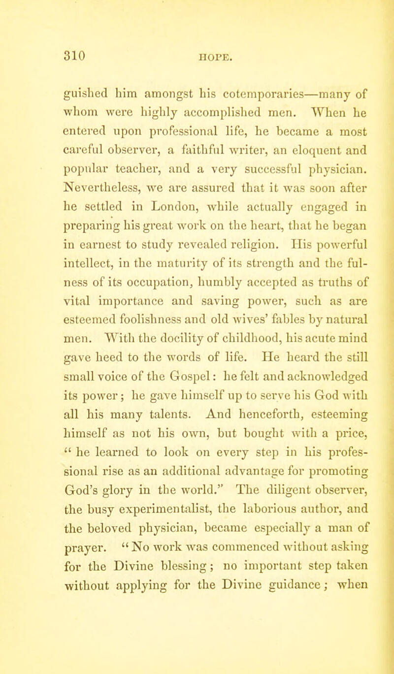 guished him amongst Lis cotemporaries—many of whom were highly accomplislied men. When he entered upon professional life, he became a most careful observer, a faithful Avriter, an eloquent and popular teacher, and a very successful physician. Nevertheless, we are assured that it was soon after he settled in London, while actually engaged in preparing his great work on the heart, that he began in earnest to study revealed religion. His powerful intellect, in the maturity of its strength and the ful- ness of its occupation, humbly accepted as truths of vital importance and saving power, such as are esteemed foolishness and old Avives' fables by natural men. With the docility of childhood, his acute mind gave heed to the words of life. He heard the still small voice of the Gospel: he felt and acknowledged its power; he gave himself up to serve his God with all his many talents. And henceforth, esteeming himself as not his own, but bought with a price,  he learned to look on every step in his profes- sional rise as an additional advantage for promoting God's glory in the world. The diligent observer, the busy experimentalist, the laborious author, and the beloved physician, became especially a man of prayer.  No work was commenced without asking for the Divine blessing; no important step taken without applying for the Divine guidance; when