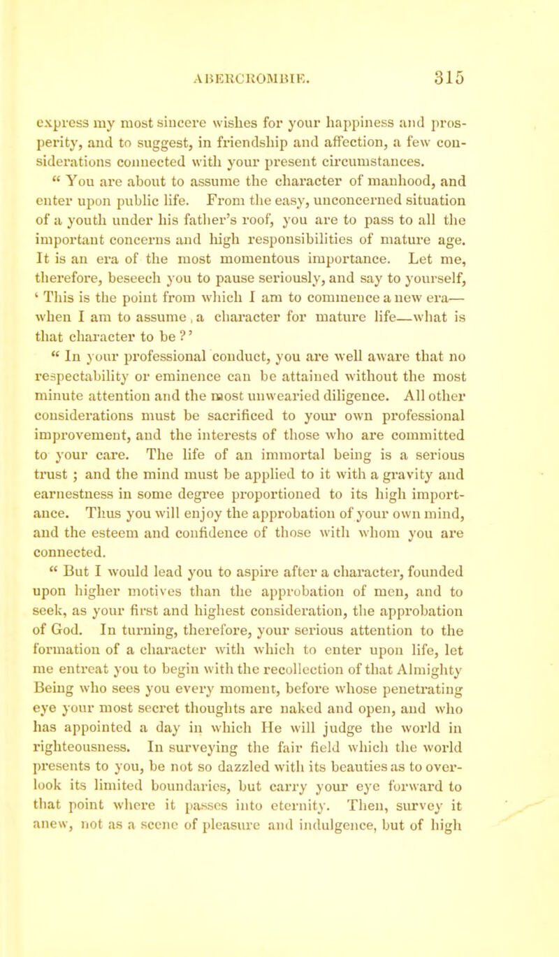 express my most sincere wishes for your liappiness and pros- perit}', and to suggest, in friendsliip and affection, a few con- siderations coimected witli your present cii'cumstances.  You are about to assume the character of manhood, and enter upon public life. From the easy, unconcerned situation of a youth under his father's roof, you are to pass to all the important concerns and liigh responsibilities of mature age. It is an era of the most momentous importance. Let me, therefore, beseech you to pause seriously, and say to yourself, ' This is the point from which I am to commence a new era— when I am to assume , a character for mature life—what is that character to be ?'  In your professional conduct, you are well aware that no respectability or eminence can be attained without the most minute attention and the most imwearied diligence. All other considerations must be sacrificed to your own professional improvement, and the interests of those who are committed to your care. The life of an immortal being is a serious trust ; and the mind must be applied to it with a gravity and earnestness in some degree proportioned to its high import- ance. Thus you will enjoy the approbation of your own mind, and the esteem and confidence of those with whom you are connected.  But I would lead you to aspire after a chai'acter, founded upon higher motives than the approbation of men, and to seek, as your first and highest consideration, tiie approbation of God. In turning, therefore, your serious attention to the formation of a character with which to enter upon life, let me entreat you to begin with the recollection of that Almighty Being who sees you every moment, before whose penetrating eye your most secret thoughts are naked and open, and who has appointed a day in which He will judge the world in righteousness. In surveying the fair field which the woi-ld presents to you, be not so dazzled with its beauties as to over- look its limited boundaries, but carry your eye forward to that point where it passes into eternity. Then, survey it anew, not as a scene of pleasure and indulgence, but of high