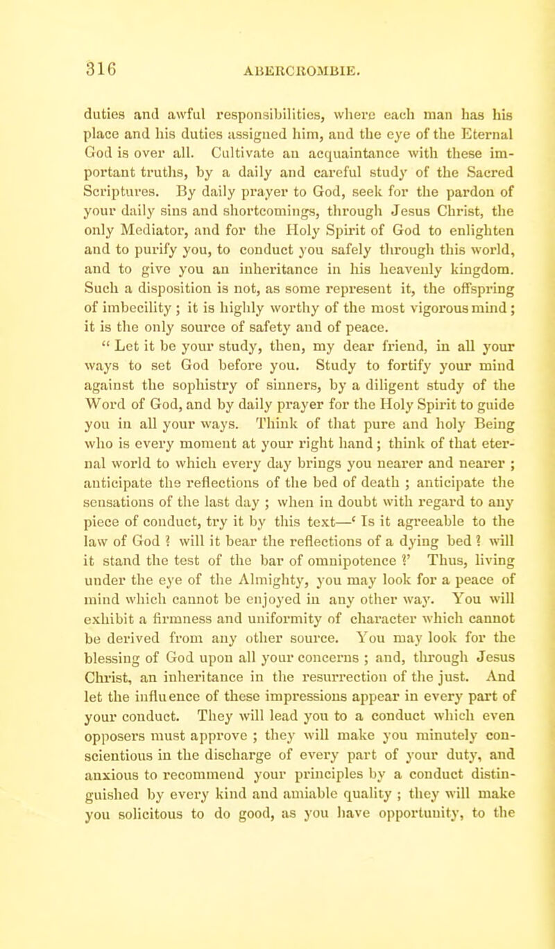 duties and awful responsibilities, wliere eacli man has his place and his duties assigned him, and the eye of the Eternal God is over all. Cultivate an acquaintance with these im- portant truths, by a daily and careful study of the Sacred Scriptures. By daily prayer to God, seek for the pardon of your daily sins and shortcomings, through Jesus Christ, the only Mediator, and for the Holy Spirit of God to enlighten and to purify you, to conduct you safely through this world, and to give you an inheritance in his heavenly kmgdom. Such a disposition is not, as some represent it, the offspring of imbecility ; it is highly worthy of the most vigorous mind ; it is the only source of safety and of peace.  Let it be your study, then, my dear friend, in all your ways to set God before you. Study to fortify your mind against the sophistry of sinners, by a diligent study of the Word of God, and by daily prayer for the Holy Spirit to guide you in all your ways. Think of that pure and holy Being who is every moment at your right hand; think of that eter- nal world to which every day brings you nearer and nearer ; anticipate the reflections of the bed of death ; anticipate the sensations of the last day ; when in doubt with regard to any piece of conduct, try it by this text—' Is it agreeable to the law of God ? will it bear the reflections of a dying bed ? will it stand the test of the bar of omnipotence V Thus, living under the eye of the Almighty, you may look for a peace of mind which cannot be enjoyed in any other way. You will exhibit a firmness and uniformity of chai'acter which cannot be derived from any other source. You may look for the blessing of God upon all your concerns ; and, tlirough Jesus Christ, an inheritance in the resurrection of the just. And let the influence of these impressions appear in every part of your conduct. They will lead you to a conduct which even opposers must approve ; they will make you minutely con- scientious in the discharge of every part of your duty, and anxious to recommend your principles by a conduct distin- guished by every kind and amiable quality ; they will make you solicitous to do good, as you have opportunity, to the