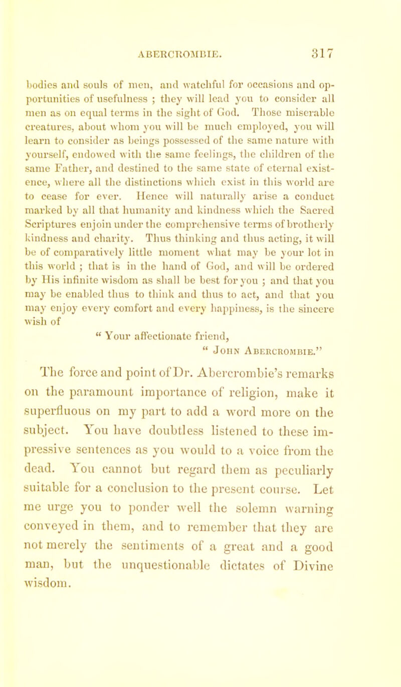 bodies ami souls of men, and watchful for occasions and op- portunities of usefulness ; they will lead you to consider all men as on equal terms in the sight of God. Those miserable creatures, about whom you will be much employed, you will learn to consider as beings possessed of the same nature with yourself, endowed with the same feelings, the children of the same Father, and destined to the same state of eternal exist- ence, where all the distinctions which exist in this world ai-e to cease for ever. Hence will naturally arise a conduct marked by all that humanity and kindness which the Sacred Scriptures enjoin under the comprehensive terms ofbi-otherly kiudness and charity. Thus thinking and thus acting, it will be of comparatively little moment what may be your lot in this world ; that is in the hand of God, and will be ordered by His infinite wisdom as shall be best for you ; and that you may be enabled thus to think and thus to act, and that you may enjoy every comfort and every happiness, is the sincere wish of  Your affectionate friend,  John Aberchombie. The force and point of Dr. Abercrombie's remarks on tlie paramount importance of religion, make it superfluous on my part to add a word more on the subject. You have doubtless listened to these im- pressive sentences as you would to a voice from the dead. You cannot but regard them as peculiarly suitable for a conclusion to the present course. Let me urge you to ponder well the solemn warning; conveyed in them, and to remember that they are not merely the sentiments of a great and a good man, but tlie unquestionable dictates of Divine wisdom.