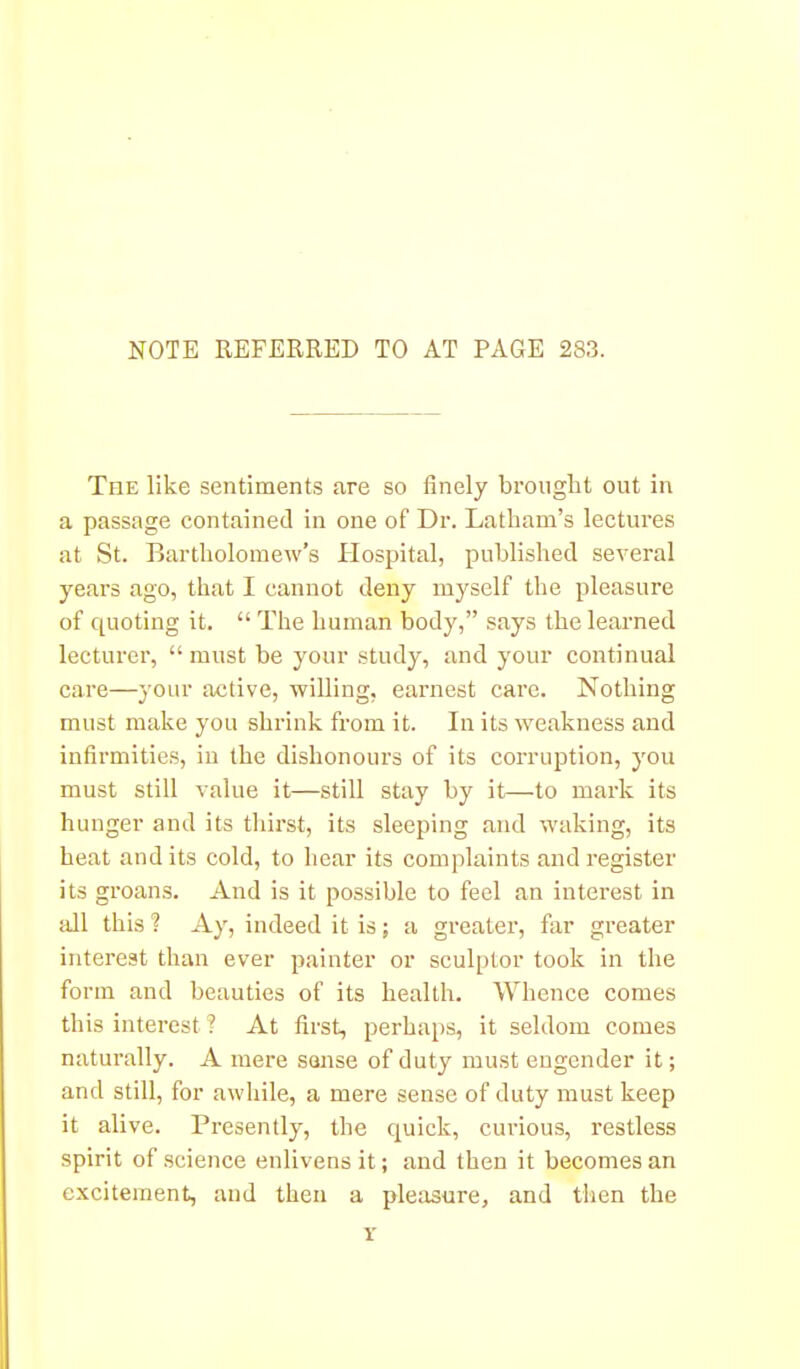 NOTE REFERRED TO AT PAGE 283. The like sentiments are so finely broiiglit out in a passage contained in one of Dr. Latham's lectures at St. Bartholomew's Hospital, published several years ago, that I cannot deny myself the pleasure of quoting it.  The human body, says the learned lecturer,  must be your study, and your continual care—your active, willing, earnest care. Nothing must make you shrink from it. In its weakness and infirmities, in the dishonours of its corruption, you must still value it—still stay by it—to mark its hunger and its thirst, its sleeping and waking, its heat and its cold, to hear its complaints and register its groans. And is it possible to feel an interest in fdl this ? Ay, indeed it is; a greater, far greater interest than ever painter or sculptor took in the form and beauties of its health. Whence comes this interest ? At first, perhaps, it seldom comes naturally. A mere souse of duty must engender it; and still, for awhile, a mere sense of duty must keep it alive. Presently, the quick, curious, restless spirit of science enlivens it; and then it becomes an excitement, and then a pleasure, and then the Y