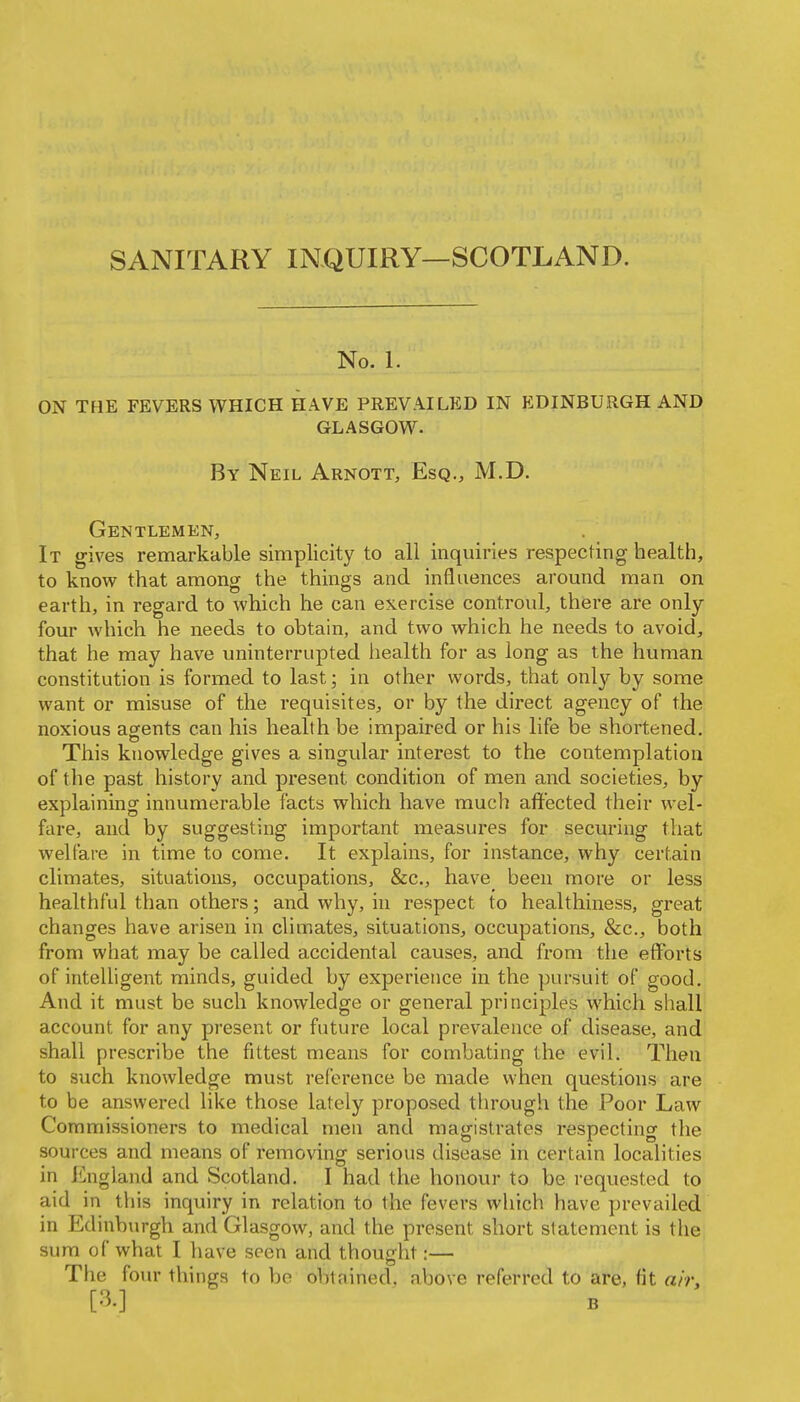 No. 1. ON THE FEVERS WHICH HAVE PREVAILED IN EDINBURGH AND GLASGOW- By Neil Arnott, Esq., M.D. Gentlemen, It gives remarkable simplicity to all inquiries respecting health, to know that among the things and influences around man on earth, in regard to which he can exercise controul, there are only- four which he needs to obtain, and two which he needs to avoid, that he may have uninterrupted health for as long as the human constitution is formed to last; in other words, that only by some want or misuse of the requisites, or by the direct agency of the noxious agents can his health be impaired or his life be shortened. This knowledge gives a singular interest to the contemplation of the past history and present condition of men and societies, by explaining innumerable facts which have much affected their wel- fare, and by suggesting important measures for securing that welfare in time to come. It explains, for instance, why certain climates, situations, occupations, &c., have been more or less healthful than others; and why, in respect to healthiness, great changes have arisen in climates, situations, occupations, &c., both from what may be called accidental causes, and from the efforts of inteUigent minds, guided by experience in the pursuit of good. And it must be such knowledge or general principles which shall account for any present or future local prevalence of disease, and shall prescribe the fittest means for combating the evil. Then to such knowledge must reference be made when questions are to be answered like those lately proposed through the Poor Law Commissioners to medical men and magistrates respecting the sources and means of removing serious disease in certain localities in J^ngland and Scotland. I had the honour to be requested to aid in this inquiry in relation to the fevers which have prevailed in Edinburgh and Glasgow, and the present short statement is the sura of what I have seen and thought:— The fom- things to be obtained, above referred to are, fit air, [3.]