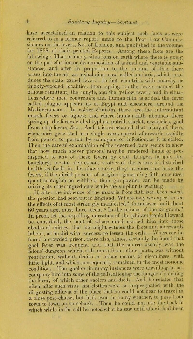 have ascertained in relation to this subject such facts as were referred to in a former report made to the Poor Law Commis- sioners on the fevers, &c. of London, and pubhshed in the volume for 1838 of their printed Reports. Among these facts are the following: That in many situations on earth where there is going on the putrefaction or decomposition of animal and vegetable sub- stances, and often in proportion to the amount of this, there arises into the air an exhalation now called malaria, which pro- duces the state called fever. Li hot countries, with marshy or thickly-wooded localities, there spring up the fevers named the bilious remittant, the jungle, and the yellow fever; and in situa- tions where men congregate and human filth is added, the fever called plague appeai-s, as in Egypt and elsewhere, around the Mediterranean. In colder climates there are the intermittant marsh fevers or agues; and where human filth abounds, there spring up ihe fevers called typhus, putrid, scarlet, erysipelas, gaol fever, ship fevers, &c. And it is ascertained that many of these, when once generated in a single case, spread afterwartls rapidly from person to person by contagion or infection, as it is called. Then the careful examination of the recorded facts seems to show that how much soever persons may be rendered liable or pre- disposed to any of these fevers, by cold, hunger, fatigue, de- bauchery, mental depression, or other of the causes of disturbed health set forth in the above table, they no more can have the fevers, if the aerial poisons of original generating filth or subse- quent contagion be withheld than gunpowder can be made by mixing its other ingredients while the sulphur is wanting. If, after the influence of the malaria from filth had been noted, the question had been put in England, Where may we expect to see the effects of it most strikingly manifested ? the answer, until about 60 years ago, must have been,  In the prisons of the kingdom. In proof, let the appalling narration of the philanthropic Howard be consulted, the bent of whose mind carried him into those abodes of misery, that he might witness the facts and afterwards labour, as he did with success, to lessen the evils. Wiierever he found a crowded prison, there also, almost certainly, he found that gaol fever was frequent, and that the source usually was the felons' dungeon, which, still more than other parts, was without ventilation, without drains or other means of cleanliness, with little light, and which consequently remained in the most noisome condition. The gaolers in many instances were unwilling to ac- company him into some of the cells, alleging the danger of catching the fever, of which other gaolers had died. And he relates that often after such visits his clothes were so impregnated with the disgusting effluvia of the place that he could not bear to travel in a close post-chaise, but had, even in rainy weather, to pass from town to town on horseback. Then he could not use the book in which while in the cell he noted what he saw until after it had been