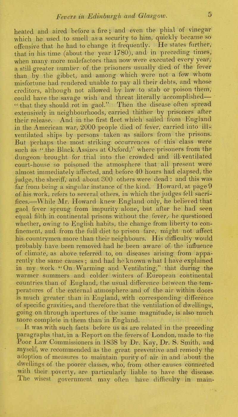 heated and aired before a fire; and even the phial of vinegar which he used to smell as a security to him, quickly became so offensive that he had to change it frequently. He states further, that in his time (about the year 1780), and in preceding times, when many more malefactors than now were executed every year, a still greater number of the prisoners usually died of the fever than by the gibbet, and among which w^ere not a few whom misfortune had rendered unable to pay all their debts, and whose creditors, although not allowed by law to stab or poison them, could have the savage wish and threat hterally accomplished—  that they should rot in gaol. Then the disease often spread extensively in neighbourhoods, carried thither by prisoners after their release. And in the first fleet which sailed from England in the American war, 2000 people died of fever, carried into ill- ventilated ships by persons taken as sailors from the prisons. But perhaps the most striking occurrences of this class were such as  the Black Assizes at Oxford, where prisoners from the dungeon brought for trial into the crowded and ill-ventilated covirt-hoiise so poisoned the atmosphere that all present were almost immediately affected, and before 40 hours had elapsed, the judge, the sheriff, and about 300 others were dead : and this was far from being a singular instance of the kind. Howard, at page 9 of his work, refers to several others, in which the judges fell sacri- fices.—While Mr. Howard knew England only, he believed that gaol fever sprung from impurity alone, but after he had seen equal filth in continental prisons without the fever,' he questioned whether, owing to English habits, the change from liberty to con- finement, and from the fidl diet to prison fare, might not affect his countiymen more than their neighbours. His difficulty would probably have been removed had he been aware of the influence of climate, as above referred to, on diseases arising from appa- rently the same causes ; and had he known what I have explained in my work On Warming and Ventilating, that during the warmer summers and colder winters of European continental countries than of England, the usual difference between the tem- peratures of the external atmosphere and of the air within doors is much greater than in England, wnth corresponding difference of specific gravities, and therefore that the ventilation of dwellings, going on through apertures of the same magnitude, is also much more complete in them than in England. It was with such facts before us as are related in the preceding paragraphs that, in a Report on the fevers of London, made to the Poor Law Commissioners in 1838 by Dr. Kay, Dr. S. Smith, and myself, we recommended as the great preventive and remedy the adoption of measures to maintain purity of air in and about the dwellings of the poorer classes, who, from other causes connected with their poverty, are particularly liable to have the disease. The wisest government may often have difficulty in main-