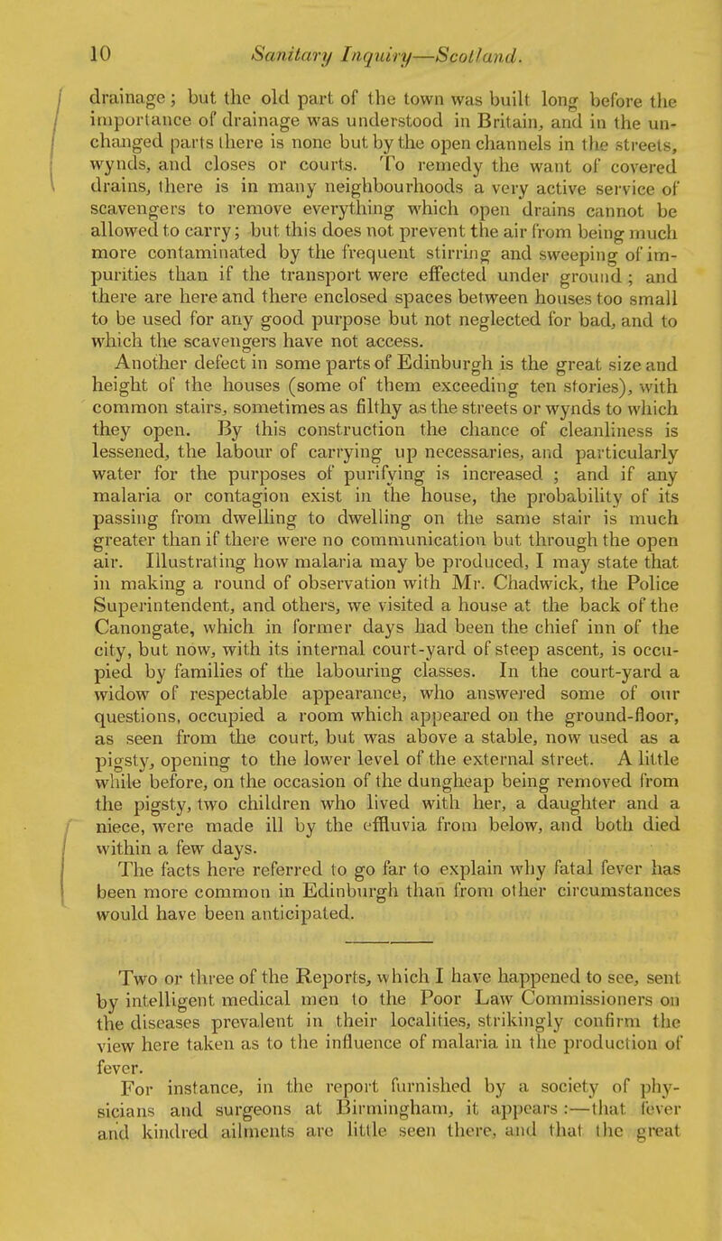 drainage; but the old part of the town was built long before the iaipurtance of drainage was understood in Britain, and in the un- changed parts ihere is none but by the open channels in tlie streets, wynds, and closes or courts. To remedy the want of covered drains, there is in many neighbourhoods a very active service of scavengers to remove everything which open drains cannot be allowed to carry; but this does not prevent the air from being much more contaminated by the frequent stirring and sweeping of im- purities than if the transport were effected under ground ; and there are here and there enclosed spaces between houses too small to be used for any good purpose but not neglected for bad, and to which the scavengers have not access. Another defect in some parts of Edinburgh is the great size and height of the houses (some of them exceeding ten stories), with common stairs, sometimes as filthy as the streets or wynds to which they open. By this construction the chance of cleanliness is lessened, the labour of carrying up necessaries, arid particularly water for the purposes of purifying is increased ; and if any malaria or contagion exist in the house, the probability of its passing from dwelling to dwelling on the same stair is much greater than if there were no conmiunication but through the open air. Illustrating how malaria may be produced, I may state that in making a round of observation with Mr. Chadwick, the Police Superintendent, and others, we visited a house at the back of the Canongate, which in former days had been the chief inn of the city, but now, with its internal court-yard of steep ascent, is occu- pied by families of the labouring classes. In the court-yard a widow of respectable appearance, who answered some of our questions, occupied a room which appeared on the ground-floor, as seen from the court, but was above a stable, now used as a pigsty, opening to the lower level of the external street. A little while before, on the occasion of the dungheap being i-emoved from the pigsty, two children who lived with her, a daughter and a niece, were made ill by the effluvia from below, and both died within a few days. The facts here referred to go far to explain why fatal fever has been more common in Edinburgh than from other circumstances would have been anticipated. Two or three of the Reports, which I have happened to see, sent by intelligent medical men to the Poor Law Commissioners on the diseases prevalent in their localities, strikingly confirm the view here taken as to the influence of malaria in the production of fever. For instance, in the report furnished by a society of phy- sicians and surgeons at Birmingham, it appears :—tliat fever arid kindred ailments are httle seen there, and that tlie great