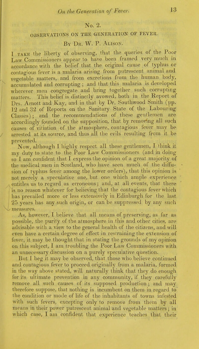 No. 2. OBSERVATIONS ON THE GENERATION OF FEVER. By Dr. W. P. Alison. I TAKE the liberty of observing, that the queries of the Poor Law Commissioners appear to have been framed very much in accordance with the behef that the oi-iginal cause of typhus or contao-ious fever is a malaria arising from putrescent animal and vegetable matters, and from excretions fiom the human body, accumulated and corrupting ; and that this malaria is developed wherever men congregate and bring together such corrupting matters. This belief is distinctly avowed, both in the Report of Drs. Arnolt and Kay, and in that by Dr. Southwood Smith (pp. 12 and 32 of Reports on the Sanitary State of the Labouring Classes); and the recommendations of these gentlemen are accordingly founded on the supposition, that by removing all such causes of vitiation of the atmosphere, contagious fever may be arrested at its source, and thus all the evils resulting from it be prevented. Now, although I highly respect all these gentlemen, I think it my duty to state to the Poor Law Commissioners (and in doing so I am confident that I express the opinion of a great majority of the medical men in Scotland, who have seen much of the diffu- sion of typhus fever among the lower orders), that this opinion is not merely a speculative one, but one which ample experience entitles us to regard as erroneous; and, at all events, that there is no reason whatever for believing that the contagious fever which has prevailed more or less extensively in Edinburgh for the last 25 years has any such origin, or can be suppressed by any such measures. As, however, I believe that all means of preserving, as far as possible, the purity of the atmosphere in this and other cities, are advisable with a view to the general health of the citizens, and will even have a certain degree of effect in restraining the extension of fever, it may be thought that in stating the grounds of my opinion on this subject, I am troubling the Poor Law Commissioners with an unnecessary discussion on a pvu'ely speculative question. But I beg it may be observed, that those who believe continued and contagious fever to proceed originally from a malaria, formed in the way above stated, will naturally think that they do enough for its ultimate prevention in any community, if they carefully remove all such causes of its supposed production ; and may therefore suppose, that nothing is incumbent on them in regard to the condition or mode of life of the inhabitants of towns infested with such fevers, excepting only to remove from them by all means in their power putrescent animal and vegetable matters; in which case, I am confident that experience teaches that their