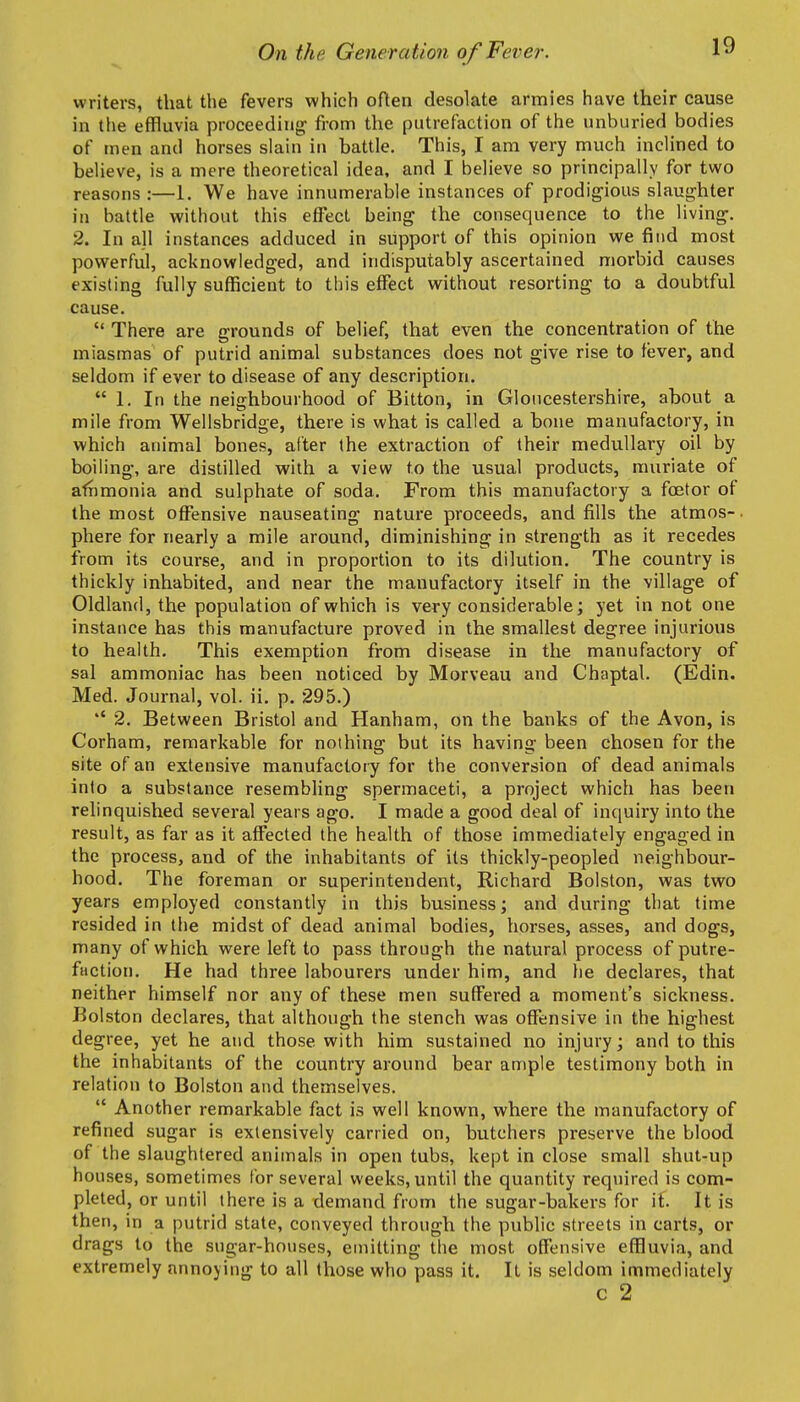 writers, that the fevers which often desolate armies have their cause in the effluvia proceeding- from the putrefaction of the unburied bodies of tnen and horses slain in battle. This, I am very much inclined to believe, is a mere theoretical idea, and I believe so principally for two reasons ;—1. We have innumerable instances of prodigious slaughter in battle without this effect being the consequence to the living. 2. In all instances adduced in support of this opinion we find most powerful, acknowledged, and indisputably ascertained morbid causes existing fully sufficient to this effect without resorting to a doubtful cause.  There are grounds of belief, that even the concentration of the miasmas of putrid animal substances does not give rise to fever, and seldom if ever to disease of any description. 1. In the neighbourhood of Bitton, in Gloucestershire, about a mile from Wellsbridge, there is what is called a bone manufactory, in which animal bones, after the extraction of their medullary oil by boiling, are distilled with a view to the usual products, muriate of afnmonia and sulphate of soda. From this manufactory a foetor of the most offensive nauseating nature proceeds, and fills the atmos-. phere for nearly a mile around, diminishing in strength as it recedes from its course, and in proportion to its dilution. The country is thickly inhabited, and near the manufactory itself in the village of Oldland, the population of which is very considerable; yet in not one instance has this manufacture proved in the smallest degree injurious to health. This exemption from disease in the manufactory of sal ammoniac has been noticed by Morveau and Chaptal. (Edin. Med. Journal, vol. ii. p. 295.) *' 2. Between Bristol and Hanham, on the banks of the Avon, is Corham, remarkable for nothing but its having been chosen for the site of an extensive manufactory for the conversion of dead animals into a substance resembling spermaceti, a project which has been relinquished several years ago. I made a good deal of inquiry into the result, as far as it affected the health of those immediately engaged in the process, and of the inhabitants of its thickly-peopled neighbour- hood. The foreman or superintendent, Richard Bolston, was two years employed constantly in this business; and during that time resided in tlie midst of dead animal bodies, horses, asses, and dogs, many of which were left to pass through the natural process of putre- faction. He had three labourers under him, and he declares, that neither himself nor any of these men suffered a moment's sickness. Bolston declares, that although the stench was offensive in the highest degree, yet he and those with him sustained no injury; and to this the inhabitants of the country around bear ample testimony both in relation to Bolston and themselves.  Another remarkable fact is well known, where the manufactory of refined sugar is extensively carried on, butchers preserve the blood of the slaughtered animals in open tubs, kept in close small shut-up houses, sometimes for several weeks, until the quantity required is com- pleted, or until there is a demand from the sugar-bakers for if. It is then, in a putrid state, conveyed through the public streets in carts, or drags to the sugar-houses, emitting the most offensive effluvia, and extremely annoying to all those who pass it. It is seldom immediately c 2