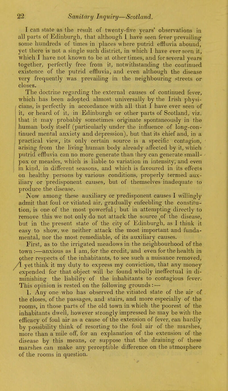 I can state as the result of twenty-five years' observations in all parts of Edinburgh, that although 1 have seen fever prevailing some hundreds of times in places where putrid effluvia abound, yet there is not a single such district, in which I have ever seen it, which I have not known to be at other times, and for several years together, perfectly free from it, notwithstanding the continued existence of the putrid effluvia, and even although the disease very frequently was prevailing in the neighbouring streets or closes. The doctrine regarding the external causes of continued fever, which has been adopted almost universally by the Irish physi- cians, is perfectly in accordance with all that I have ever seen of it, or heard of it, in Edinburgh or other parts of Scotland, viz. that it may probably sometimes originate spontaneously in the human body itself (particularly under the influence of long-con- tinued mental anxiety and depression), but that its chief and, in a practical view, its only certain source is a specific contagion, 1 arising from the living human body already affected by it, which ! putrid effluvia can no more generate than they can generate small- I pox or measles, which is liable to variation in intensity, and even ] in kind, in different seasons, and which is favoured in its effects on healthy persons by various conditions, properly termed aux- ihary or predisponent causes, but of themselves inadequate to produce the disease. Now among these auxiliary or predisponent causes I willingly admit that foul or vitiated air, gradixally enfeebling the constitu- tion, is one of the most powerful; but in attempting directly to remove this we not only do not attack the source ^of the disease, but in the present state of the city of Edinburgh, as I think it easy to show, we neither attack the most important and funda- mental, nor the most remediable, of its auxiliary causes. First, as to the irrigated meadows in the neighbourhood of the town :—anxious as I am, for the credit, and even for the health in other respects of the inhabitants, to see such a nuisance removed, A. yet think it my duty to express my conviction, that any money expended for that object will be found wholly ineffectual in di- minishing the liability of the inhabitants to contagious fever. This opinion is rested on the following grounds: — 1. Any one who has observed the vitiated state of the air of the closes, of the passages, and stairs, and more especially of the rooms, in those parts of the old town in which the poorest of the inhabitants dwell, however strongly impressed he may be with the efficacy of foul air as a cause of the extension of fever, can hardly by possibility think of resorting to the foul air of the marshes, more than a mile off, for an explanation of the extension of the disease by this means, or suppose that the draining of these marshes can make any perceptible difference on the atmosphere of the rooms in question.