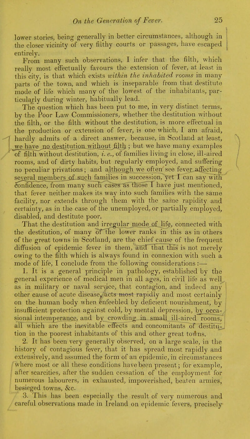 lower stories, being generally in better circumstances, although in the closer vicinity of very filthy courts or passages, have escaped entirely. From many such observations, I infer that the filth, which really most effectually favours the extension of fever, at least in this city, is that which exists within the inhabited rooms in many parts of the town, and which is inseparable from that destitute mode of life which many of the lowest of the inhabitants, par- ticularly during winter, habitually lead. The question which has been put to me, in very distinct terms, by the Poor Law Commissioners, whether the destitution without the filth, or the filth without the destitution, is more effectual in the production or extension of fever, is one which, I am afraid, hardly admits of a direct answer, because, in Scotland at least, weJiaA;e^jlQjd£stituti^ ; but we have many examples of filth without destitution, i. e., of families living in close, ill-aired rooms, and of dirty habits, but regularly employed, and suffering no peculiar privations; and although we often see fever affecting several^menibei^jif-such families in succession, yet I can say with Confidence, from many suc^ cases as those 1 have just mentioned, that fever neither makes its way into such families with the same facility, nor extends through them with the sarne rapidity and certainty, as in the case of the unemployed, or partially employed, disabled, and destitute poor. That the destitution and irregular mode of life, connected with the destitution, of many orThe lower ranks in this as in others of the great towns in Scotland, are the chief cause of the frequent diffusion of epidemic fever in them, and that this is not merely owing to the filth which is always found in connexion with such a mode of life, I conclude from the following considerations :— 1. It is a general principle in pathology, established by the general experience of medical men in all ages, in civil life as well,, as in military or naval service, that contagion, and indeed any other cause of acute disease, acts twos^t mpidly and most certainly on the human body when enfeebled by deficient nourishment, by insufficient protection against cold, by mental depression, by^pcca-, sional intemperance, and by crowding in small ill-aired rooms, all which are the inevitable effects and concomitants of destitii;;, tion in the poorest inhabitants of this and other great tovVns. 2. It has been very generally observed, on a large scale, in the history of contagious fever, that it has spread most rapidly and extensively, and assumed the form of an epidemic, in circumstances .where most or all these conditions have been present; for example, ■ after scarcities, after the sudden cessation of the employment for numerous labourers, in exhausted, impoverished, beaten armies, besieged towns, &c. 3. This has been especially the result of very numerous and careful observations made in Ireland on epidemic fevers, precisely