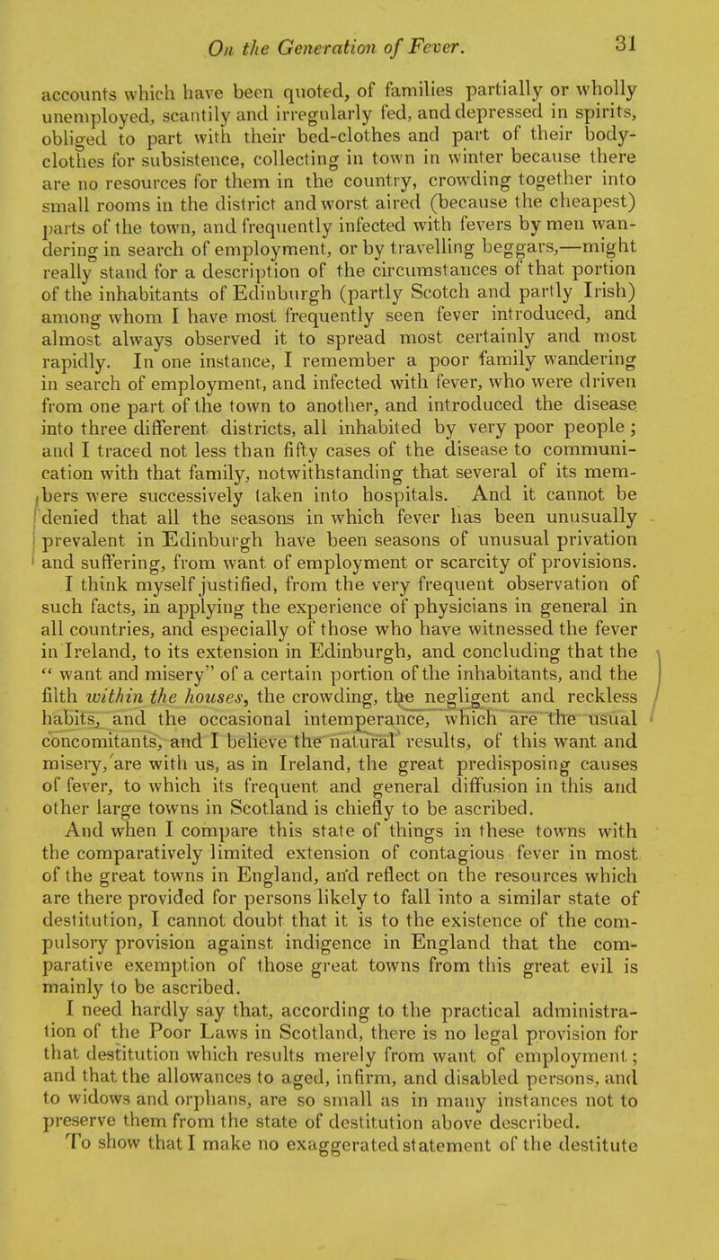 accounts which have been quoted, of families partially or wholly unemployed, scantily and irregularly fed, and depressed in spirits, obliged to part with their bed-clothes and part of their body- clothes for subsistence, collecting in town in winter because there are no resources for them in the country, crowding together into small rooms in the district and worst aired (because the cheapest) parts of the town, and frequently infected with fevers by men v\^an- dering in search of employment, or by travelling beggars,—might really stand for a description of the circumstances of that portion of the inhabitants of Edinburgh (partly Scotch and partly Irish) among whorai I have most frequently seen fever introduced, and almost always observed it to spread most certainly and most rapidly. In one instance, I remember a poor family wandering in search of employment, and infected with fever, who were driven from one part of the town to another, and introduced the disease into three different districts, all inhabited by very poor people; and I traced not less than fifty cases of the disease to communi- cation with that family, notwithstanding that several of its mem- ibers were successively taken into hospitals. And it cannot be I denied that all the seasons in which fever has been unusually i prevalent in Edinbvirgh have been seasons of unusual privation and suffering, from want of employment or scarcity of provisions. I think myself justified, from the very frequent observation of such facts, in applying the experience of physicians in general in all countries, and especially of those who have witnessed the fever in Ireland, to its extension in Edinburgh, and concluding that the  want and misery of a certain portion of the inhabitants, and the filth within the houses, the crowding, the negligent and reckless habits, and the occasional intemperance, which are the usual concomitants, and I believe the natural' results, of this want and misery, are with us, as in Ireland, the great predisposing causes of fever, to which its frequent and general diffusion in this and other large towns in Scotland is chiefly to be ascribed. And when I compare this state of things in these towns with the comparatively limited extension of contagious fever in most of the great towns in England, an'd reflect on the resources which are there provided for persons likely to fall into a similar state of destitution, I cannot doubt that it is to the existence of the com- pulsory provision against indigence in England that the com- parative exemption of those great towns from this great evil is mainly to be ascribed. I need hardly say that, according to the practical administra- tion of the Poor Laws in Scotland, there is no legal provision for that destitution which results merely from want of employment; and that the allowances to aged, infirm, and disabled persons, and to widows and orphans, are so small as in many instances not to preserve them from the state of destitution above described. To show that I make no exaggerated statement of the destitute