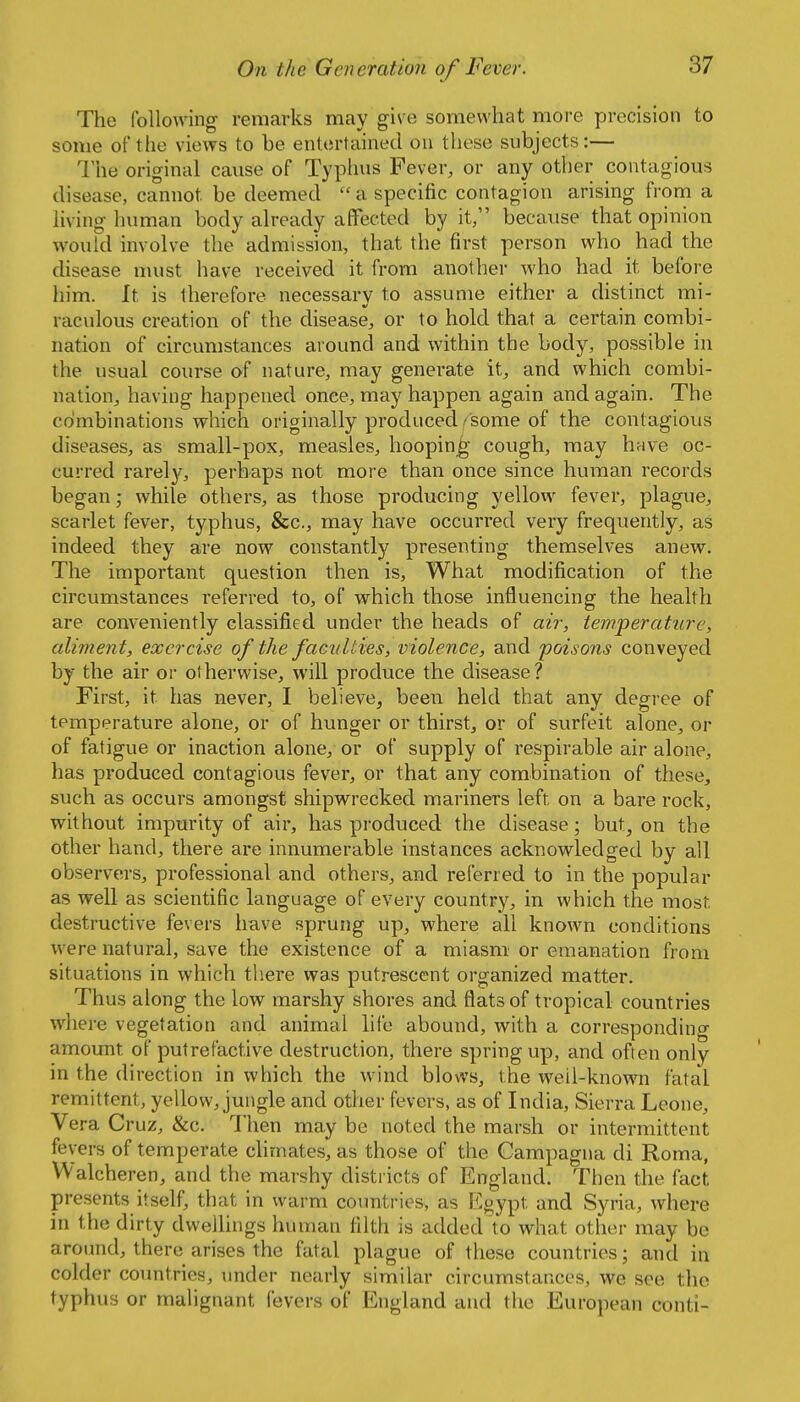 The Ibllowing remarks may give somewhat more precision to some of the views to be entertained on these subjects:— The original cause of Typhus Fever, or any other contagious disease, cannot be deemed a specific contagion arising from a living human body already affected by it, because that opinion would involve the admission, that the first person who had the disease must have received it from another who had it before him. It is therefore necessary to assume either a distinct mi- raculous creation of the disease, or to hold that a certain combi- nation of circumstances around and within the body, possible in the usual course of nature, may generate it, and which combi- nation, having happened onee, may happen again and again. The combinations which originally produced ^some of the contagious diseases, as small-pox, measles, hooping- cough, may hrive oc- curred rarely, perhaps not more than once since human records began; while others, as those producing yellow fever, plague, scarlet fever, typhus, &c., may have occurred very frequently, as indeed they are now constantly presenting themselves anew. The important question then is. What modification of the circumstances referred to, of which those influencing the health are conveniently classified under the heads of air, temperatitre, aliment, exercise of the faculties, violence, and 'poisons conveyed by the air or otherwise, will produce the disease? First, it has never, I believe, been held that any degree of temperature alone, or of hunger or thirst, or of surfeit alone, or of fatigue or inaction alone, or of supply of respirable air alone, has produced contagious fever, or that any combination of these, such as occurs amongst shipwrecked mariners left on a bare rock, without impurity of air, has produced the disease; but, on the other hand, there are innumerable instances acknowledged by all observers, professional and others, and referred to in the popular as well as scientific language of every country, in which the most destructive fevers have sprung up, where all known conditions were natural, save the existence of a miasm or emanation from situations in which tliere was putrescent organized matter. Thus along the low marshy shores and flats of tropical countries where vegetation and animal life abound, with a corresponding amount of putrefactive destruction, there spring up, and often only in the direction in which the wind blows, the well-known fatal remittent, yellow, jungle and other fevers, as of India, Sierra Leone, Vera Cruz, &c. 1'hen may be noted the marsh or intermittent fevers of temperate chmates, as those of the Campagna di Roma, Walcheren, and the marshy districts of England. Then the fact presents itself, that in warm countries, as Egypt and Syria, where in the dirty dwellings human filth is added to what other may be around, there arises the fatal plague of these countries; and in colder countries, under nearly similar circumstances, we see the typhus or malignant fevers of England and the European conti-