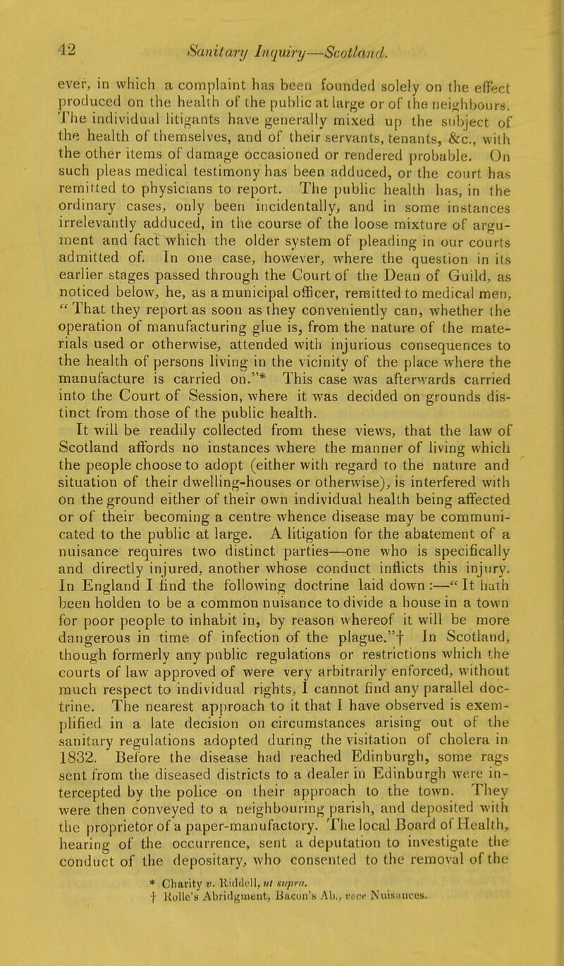 ever, in which a complaint has been founded solely on the effect produced on the health of the public at large or of the neiJ^hboLlrs. The individual litigants have generally mixed up the subject of the health of themselves, and of their servants, tenants, &c., with the other items of damage occasioned or rendered probable. On such pleas medical testimony has been adduced, or the court has remitted to physicians to report. The public health has, in the ordinary cases, only been incidentally, and in some instances irrelevantly adduced, in the course of the loose mixture of argu- ment and fact which the older system of pleading in our courts admitted of. In one case, however, where the question in its earlier stages passed through the Court of the Dean of Guild, as noticed below, he, as a municipal officer, remitted to medical men, That they report as soon as they conveniently can, whether (he operation of manufacturing glue is, from the nature of the mate- rials used or otherwise, attended with injurious consequences to the health of persons living in the vicinity of the place where the manufacture is carried on.* This case was afterwards carried into the Court of Session, where it was decided on grounds dis- tinct from those of the public health. It will be readily collected from these views, that the law of Scotland affords no instances where the manner of living which the people choose to adopt (either with regard to the nature and situation of their dwelling-houses or otherwise), is interfered with on the ground either of their own individual health being affected or of their becoming a centre whence disease may be communi- cated to the public at large. A litigation for the abatement of a nuisance requires two distinct parties—one who is specifically and directly injured, another whose conduct inflicts this injury. In England I find the following doctrine laid down :— It hath been holden to be a common nuisance to divide a house in a town for poor people to inhabit in, by reason whereof it will be more dangerous in time of infection of the plague.f In Scotland, though formerly any public regulations or restrictions which the courts of law approved of were very arbitrarily enforced, without much respect to individual rights, I cannot find any parallel doc- trine. The nearest approach to it that I have observed is exem- plified in a late decision on circumstances arising out of the sanitary regulations adopted during the visitation of cholera in 1832. Before the disease had reached Edinburgh, some rags sent from the diseased districts to a dealer in Edinburgh were in- tercepted by the police on their approach to the town. They were then conveyed to a neighbouring parish, and deposited with the proprietor of a paper-manufactory. The local Board of Health, hearing of the occurrence, sent a deputation to investigate the conduct of the depositary, who consented to the removal of the * Charity v, lliddoll, ut stipid. f RoUe's Abridgment, Bacon's Ab., voce Nuisauces.