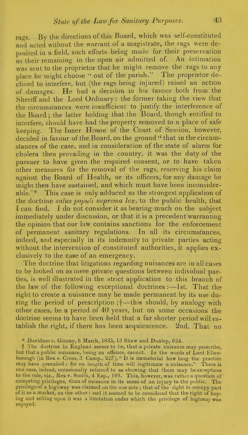 rags. By the directions of this Board, which was self-constituted and acted without the warrant of a magistrate, the rags were de- posited in a field, such efforts being made for their preservation as their remaining in the open air admitted of. An intimation was sent to the proprietor that he might remove the rags to any place he might choose  out of the parish. The proprietor de- clined to interfere, but (the rags being injured) raised an action of damages. He had a decision in his favour both from the Sheriff and the Lord Ordinary: the former taking the view that the circumstances were insufficient to justify the interference of the Board; the latter holding that the Board, though entitled to interfere, should have had the property removed to a place of safe keeping. The Inner House of the Court of Session, however, decided in favour of the.Board, on the ground  that in the circum- stances of the case, and in consideration of the state of alarm for cholera then prevailing in the country, it was the duty of the pursuer to have given the required consent, or to have taken other measures for the removal of the rags, reserving his claim against the Board of Health, or its officers, for any damage he might then have sustained, and which must have been inconsider- able.* This case is only adduced as the strongest application of the doctrine salus pojmli suprema lex, to the public health, that T can find, I do not consider it as bearing much on the subject immediately under discussion, or that it is a precedent warranting the opinion that our law contains sanctions for the enforcement of permanent sanitary regulations. In all its circumstances, indeed, and especially in its indemnity to private parties acting without the intervention of constituted authorities, it applies ex- clusively to the case of an emergency. The doctrine that litigations regarding nuisances are in all cases to be looked on as mere private questions between individual par- ties, is well illustrated in the strict application to this branch of the law of the following exceptional doctrines:—^Ist. That the right to create a nuisance may be made permanent by its use du- ring the period of prescription ;f—this should, by analogy with other cases, be a period of 40 years, but on some occasions the doctrine seems to have been held that a far shorter period will es- tablish the right, if there has been acquiescence. 2nd. That no * Davidson v. Glenny, 6 March, 1835, 13 Shaw and Dtinlop, 624. •)■ 'I he doctrine ia England seems to be, that a private nuisance may prescribe, but that a public nuibance, bein)r an offence, cannot. In the words of Lord Ellen- borough (in Rex w. Cross, 3 Camp., 2-27),It is immaterial how long the practice may have prevailed ; for no length of time will legitimate a nuisance.'' There is one case, indeed, occasionally referred to as showing that there may be exceptions to the rule, viz.. Rex v. Smith, 4 Esp., 109. This, however, was rather a question of competmg privileges, than of nuisance in its sense of an injury to the public. The privilege of a higiiway was claimed on the one side ; that of the right to occupy part of it as a market, on the other : and it seemed to be considered that the right of buy- ing and selling upon it was a limitation under which the privilege of highway was enjoyed.