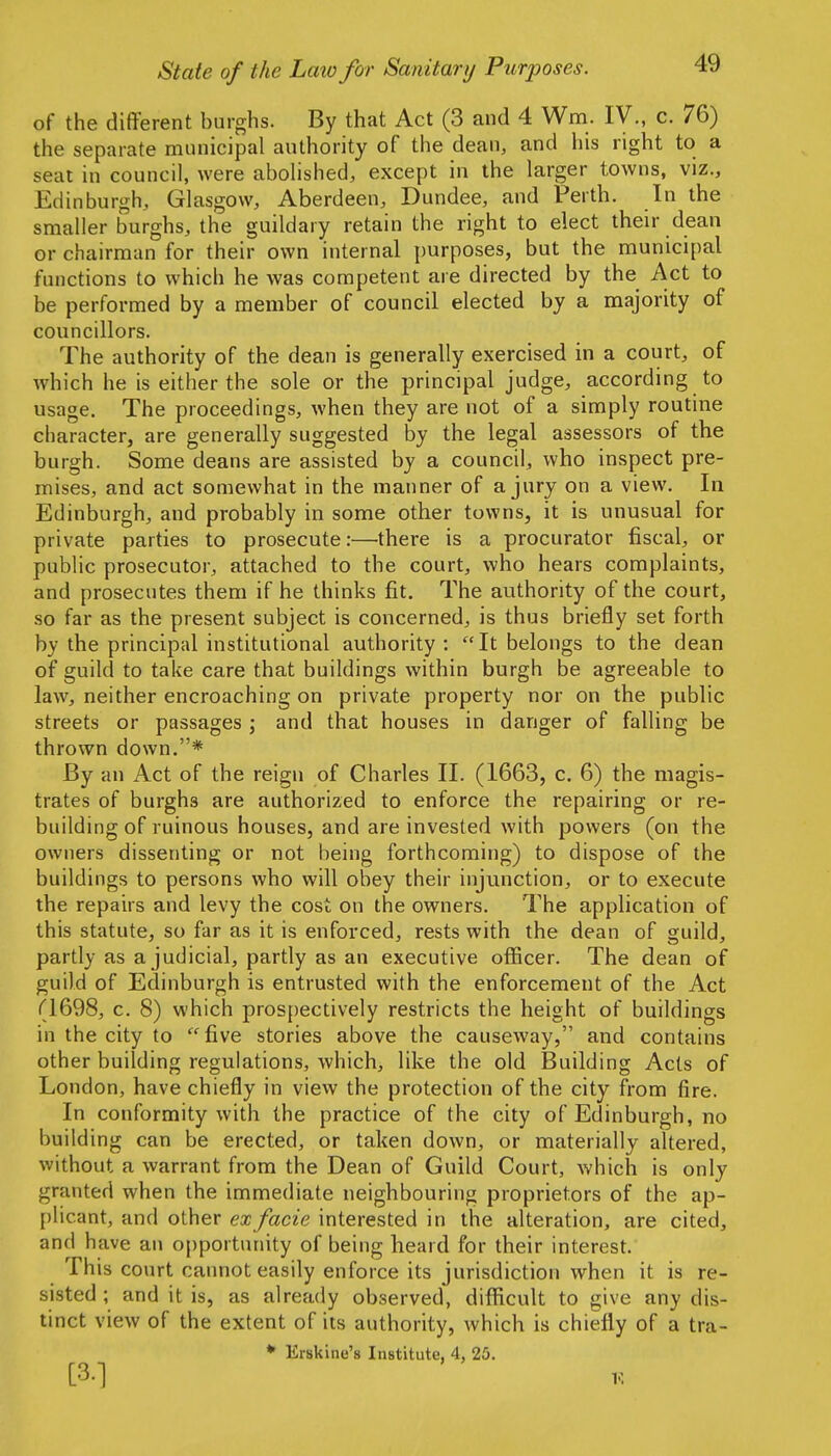 of the different burghs. By that Act (3 and 4 Wm. IV., c. 76) the separate municipal authority of the dean, and his right to a seat in council, were abohshed, except in the larger towns, viz., Edinburgh, Glasgow, Aberdeen, Dundee, and Perth. In the smaller burghs, the guildary retain the right to elect their dean or chairman for their own internal purposes, but the municipal functions to which he was competent are directed by the Act to be performed by a member of council elected by a majority of councillors. The authority of the dean is generally exercised in a court, of which he is either the sole or the principal judge, according to usage. The proceedings, when they are not of a simply routine character, are generally suggested by the legal assessors of the burgh. Some deans are assisted by a council, who inspect pre- mises, and act somewhat in the manner of a jury on a view. In Edinburgh, and probably in some other towns, it is unusual for private parties to prosecute:—there is a procurator fiscal, or public prosecutor, attached to the court, who hears complaints, and prosecutes them if he thinks fit. The authority of the court, so far as the present subject is concerned, is thus briefly set forth by the principal institutional authority : It belongs to the dean of guild to take care that buildings within burgh be agreeable to law, neither encroaching on private property nor on the public streets or passages ; and that houses in danger of falling be thrown down.* By an Act of the reign of Charles II. (1663, c. 6) the magis- trates of burghs are authorized to enforce the repairing or re- building of ruinous houses, and are invested with powers (on the owners dissenting or not being forthcoming) to dispose of the buildings to persons who will obey their injunction, or to execute the repairs and levy the cost on the owners. The application of this statute, so far as it is enforced, rests with the dean of guild, partly as a judicial, partly as an executive officer. The dean of guild of Edinburgh is entrusted with the enforcement of the Act (1698, c. 8) which prospectively restricts the height of buildings in the city to five stories above the causeway, and contains other building regulations, which, like the old Building Acts of London, have chiefly in view the protection of the city from fire. In conformity with the practice of the city of Edinburgh, no building can be erected, or taken down, or materially altered, without a warrant from the Dean of Guild Court, which is only granted when the immediate neighbouring proprietors of the ap- plicant, and other ea;/ac2e interested in the alteration, are cited, and have an opportunity of being heard for their interest. This court cannot easily enforce its jurisdiction when it is re- sisted ; and it is, as already observed, difficult to give any dis- tinct view of the extent of its authority, which is chiefly of a tra- * Erskine's Institute, 4, 25. [3.] K