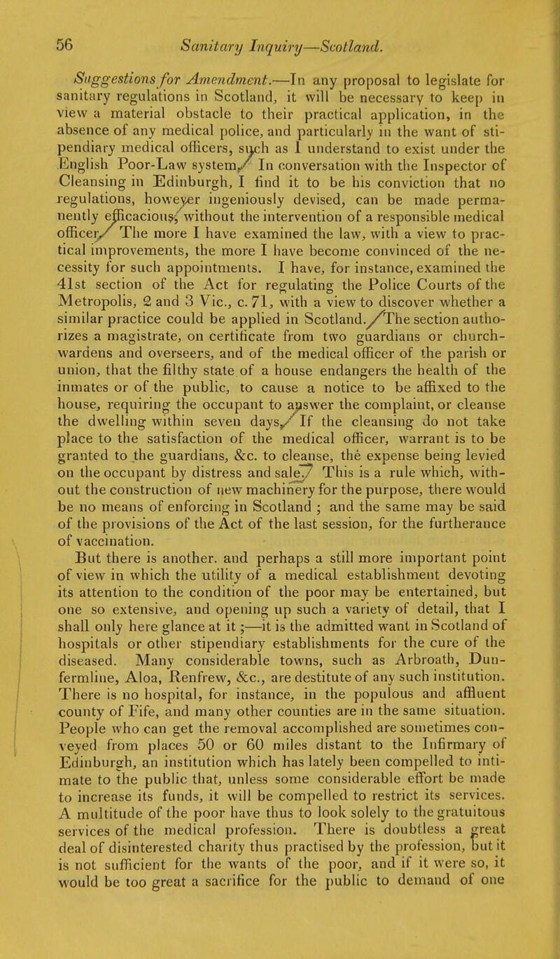 Suggestions for Amendment.—In any proposal to legislate for sanitary regulations in Scotland, it will be necessary to keep in view a material obstacle to their practical application, in the absence of any medical police, and particularly in the want of sti- pendiary medical officers, such as 1 understand to exist under the English Poor-Law system/ In conversation with the Inspector of Cleansing in Edinburgh, I find it to be his conviction that no regulations, howe^^r ingeniously devised, can be made perma- nently efficacious^ without the intervention of a responsible medical officei>/ The more I have examined the law, with a view to prac- tical improvements, the more I have become convinced of the ne- cessity for such appointments. I have, for instance, examined the 41st section of the Act for regulating the Police Courts of the Metropolis, 2 and 3 Vic, c. 71^ with a view to discover whether a similar practice could be applied in Scotland.y^The section autho- rizes a magistrate, on certiticate from two guardians or church- wardens and overseers, and of the medical officer of the parish or union, that the filthy state of a house endangers the health of the inmates or of the public, to cause a notice to be affixed to the house, requiring the occupant to answer the complaint, or cleanse the dwelling within seven days/ If the cleansing do not take place to the satisfaction of the medical officer, warrant is to be granted to _the guardians, &c. to cleanse, the expense being levied on the occupant by distress and saleT7 This is a rule which, with- out the construction of new machinery for the purpose, there would be no means of enforcing in Scotland ; and the same may be said of the provisions of the Act of the last session, for the furtherance of vaccination. But there is another, and perhaps a still more important point of view in which the utility of a medical establishment devoting its attention to the condition of the poor may be entertained, but one so extensive, and opening up such a variety of detail, that I shall only here glance at it;—it is the admitted want in Scotland of hospitals or other stipendiary establishments for the cure of the diseased. Many considerable towns, such as Arbroath, Dun- fermline, Aloa, Renfrew, &c., are destitute of any such institution. There is no hospital, for instance, in the populous and affluent county of Fife, and many other counties are in the same situation. People who can get the removal accomplished are sometimes con- veyed from places 50 or 60 miles distant to the Infirmary of Edinburgh, an institution which has lately been compelled to inti- mate to the public that, unless some considerable effiart be made to increase its funds, it will be compelled to restrict its services. A multitude of the poor have thus to look solely to the gratuitous services of the medical profession. There is doubtless a ^reat deal of disinterested charity thus practised by the profession, but it is not sufficient for the wants of the poor, and if it were so, it would be too great a sacrifice for the public to demand of one