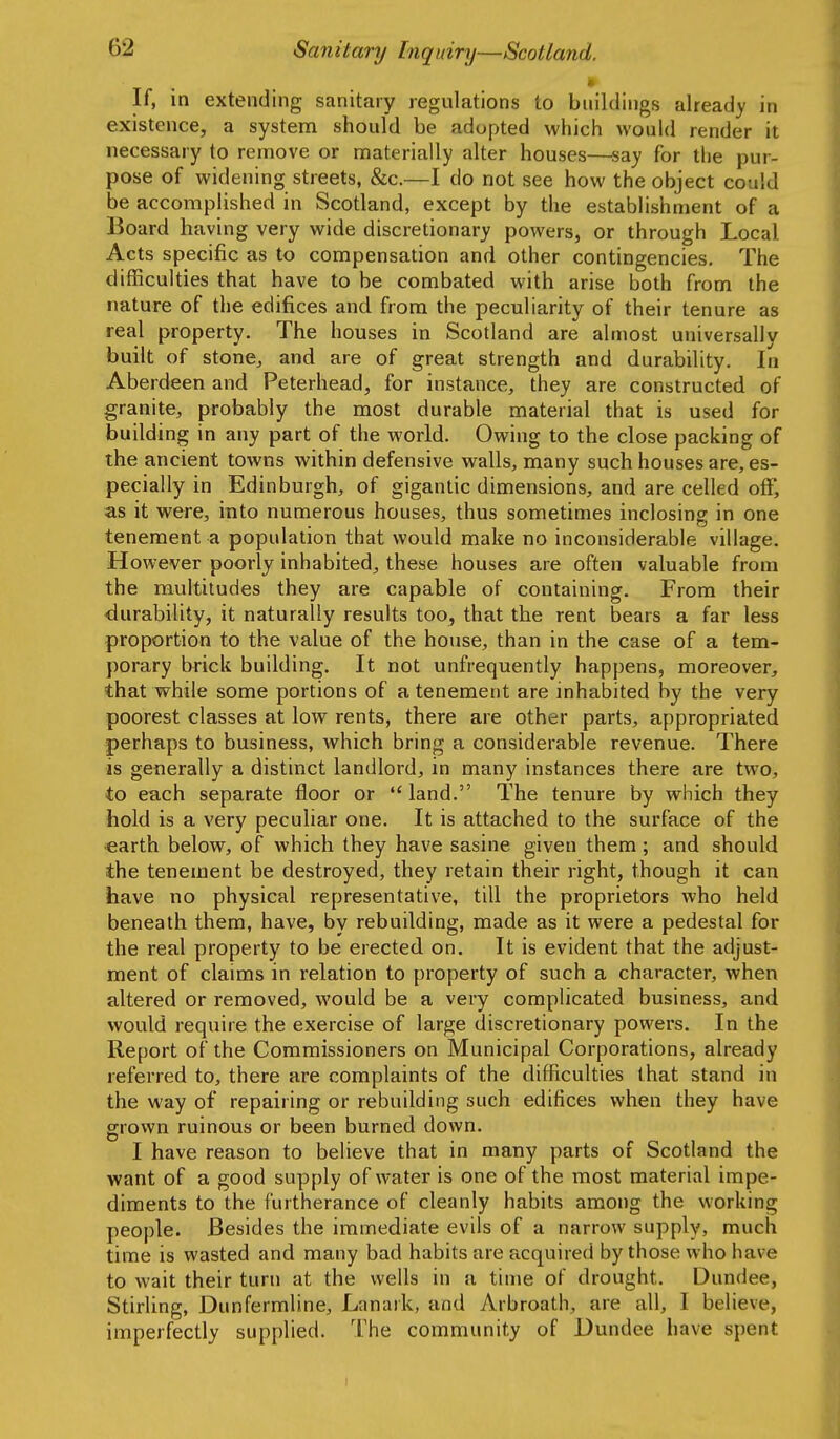 If, in extending sanitary regulations to buildings already in existence, a system should be adopted which would render it necessary to remove or materially alter houses—say for the pur- pose of widening streets, &c.—I do not see how the object could be accomplished in Scotland, except by the establishment of a Board having very wide discretionary powers, or through Local Acts specific as to compensation and other contingencies. The difficulties that have to be combated with arise both from the nature of the edifices and from the peculiarity of their tenure as real property. The houses in Scotland are almost universally built of stonCj and are of great strength and durability. In Aberdeen and Peterhead, for instance, they are constructed of granite, probably the most durable material that is used for building in any part of the world. Owing to the close packing of the ancient towns within defensive walls, many such houses are, es- pecially in Edinburgh, of gigantic dimensions, and are celled off, as it were, into numerous houses, thus sometimes inclosing in one tenement a population that would make no inconsiderable village. However poorly inhabited, these houses are often valuable from the multitudes they are capable of containing. From their durability, it naturally results too, that the rent bears a far less proportion to the value of the house, than in the case of a tem- porary brick building. It not unfrequently happens, moreover, that while some portions of a tenement are inhabited by the very poorest classes at low rents, there are other parts, appropriated perhaps to business, which bring a considerable revenue. There is generally a distinct landlord, in many instances there are two, to each separate floor or  land. The tenure by which they hold is a very pecuhar one. It is attached to the surface of the earth below, of which they have sasine given them; and should the tenement be destroyed, they retain their right, though it can have no physical representative, till the proprietors who held beneath them, have, by rebuilding, made as it were a pedestal for the real property to be erected on. It is evident that the adjust- ment of claims in relation to property of such a character, when altered or removed, would be a very complicated business, and would require the exercise of large discretionary powers. In the Report of the Commissioners on Municipal Corporations, already referred to, there are complaints of the difficulties that stand in the way of repairing or rebuilding such edifices when they have grown ruinous or been burned down. I have reason to believe that in many parts of Scotland the want of a good supply of water is one of the most material impe- diments to the furtherance of cleanly habits among the working people. Besides the immediate evils of a narrow supply, much time is wasted and many bad habits are acquired by those who have to wait their turn at the wells in a time of drought. Dundee, StirUng, Dunfermline, Lanark, and Arbroath, are all, I believe, imperfectly supplied. The community of Dundee have spent