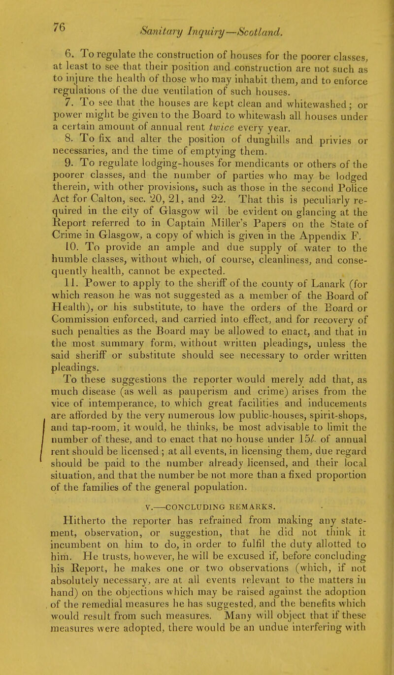 6. To regulate the construction of houses for the poorer classes, at least to see that their position and construction are not such as to injure the health of those who may Inhabit them, and to enforce regulations of the due ventilation of such houses. 7. To see that the houses are kept clean and whitewashed; or power might be given to the Board to whitewash all houses under a certain amount of annual rent twice every year. 8. To fix and alter the position of dunghills and privies or necessaries, and the time of emptying them. 9. To regulate lodging-houses for mendicants or others of the poorer classes, and the number of parties who may be lodged therein, with other provisions, such as those in the second Police Act for Calton, sec. 20, 21, and 22. That this is peculiarly re- quired in the city of Glasgow wil be evident on glancing at the Report referred to in Captain iVIiller's Papers on the State of Crime in Glasgow, a copy of which is given in the Appendix F. 10. To provide an ample and due supply of water to the humble classes, without which, of course, cleanliness, and conse- quently health, cannot be expected. 11. Power to apply to the sheriff of the county of Lanark (for which reason he was not suggested as a member of the Board of Health), or his substitute, to have the orders of the Board or Commission enforced, and carried into effect, and for recovery of such penalties as the Board may be allowed to enact, and that in the most summary form, without written pleadings, unless the said sheriff or substitute should see necessary to order written pleadings. To these suggestions the reporter would merely add that, as much disease (as well as pauperism and crime) arises from the vice of intemperance, to which great facilities and inducements are afforded by the very numerous low public-houses, spirit-shops, and tap-room, it would, he thinks, be most advisable to limit the number of these, and to enact that no house under 15/. of annual rent should be licensed ; at all events, in licensing them, due regard should be paid to the number already licensed, and their local situation, and that the number be not more than a fixed proportion of the families of the general population. V. CONCLUDING REMARKS. Hitherto the reporter has refrained from making any state- ment, observation, or suggestion, that he did not think it incumbent on him to do, in order to fulfil the duty allotted to him. He trusts, however, he will be excused if, before concluding his Report, he makes one or two observations (which, if not absolutely necessary, are at all events relevant to the matters in hand) on the objections which may be raised against the adoption of the remedial measures he has suggested, and the benefits which would result from such measures. Many will object that if these measures were adopted, there would be an undue interfering with