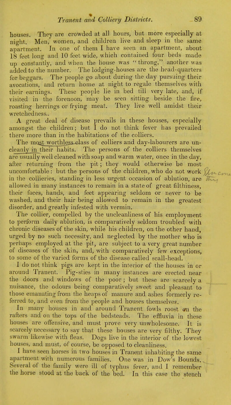 houses. They are crowded at all hours, but more especially at night. Men, women, and children live and sleep in the same apartment. In one of them I have seen an apartment, about 18 leet long and 10 feet wide, which contained four beds made up constantly, and when the house was  throng, another was added to the number. The lodging-houses are the head-quarters for beggars. The people go about during the day pursuing their avocations, and return home at night to regale themselves with their earnings. These people lie in bed till very late, and, if visited in the forenoon, may be seen sitting beside the fire, roasting herrings or frying meat. They live well amidst their wretchedness.. A great deal of disease prevails in these houses, especially amongst the children: but I do not think fever has prevailed there more than in the habitations of the colliers. The moat worthles&^lass of colliers and day-laboiu'ers are un- cleanly in their habits. The persons of the colliers themselves are usually well cleaned with soap and warm water, once in the day, after returning from the pit; they would otherwise be most uncomfortable: but the persons of the children, who do not work )^-t^c.t^ in the collieries, standing in less urgent occasion of ablution, are allowed in many instances to remain in a state of great filthiness, their faces, hands, and feet appearing seldom or never to be washed, and their hair beingf allowed to remain in the greatest disorder, and greatly infested with vermin. The collier, compelled by the uncleanliness of his employment to perform daily ablution, is comparatively seldom troubled with chronic diseases of the skin, while his children, on the other hand, urged by no such necessity, and neglected by the mother who is perhaps employed at the pit, are subject to a very great number of diseases of the skin, and, with comparatively few exceptions, to some of the varied forms of the disease called scall-head. I do not think pigs are kept in the interior of the houses in or around Tranent. Pig-sties in many instances are erected near the doors and windows of the poor; but these are scarcely a nuisance, the odours being comparatively sweet and pleasant to those emanating from the heaps of manure and ashes formerly re- ferred to, and even from the people and houses themselves. In many houses in and around Tranent fowls roost cm the rafters and on the tops of the bedsteads. The effluvia in these houses are offensive, and must prove very unwholesome. It is scarcely necessary to say that these houses are very filthy. They swarm fikewise with fleas. Dogs live in the interior of the lowest houses, and must, of course, be opposed to cleanliness. I have seen horses in two houses in Tranent inhabiting the same apartment with numerous families. One was in Dow's Bounds. Several of the family were ill of typhus fever, and I remember the horse stood at the back of the bed. In this case the stench